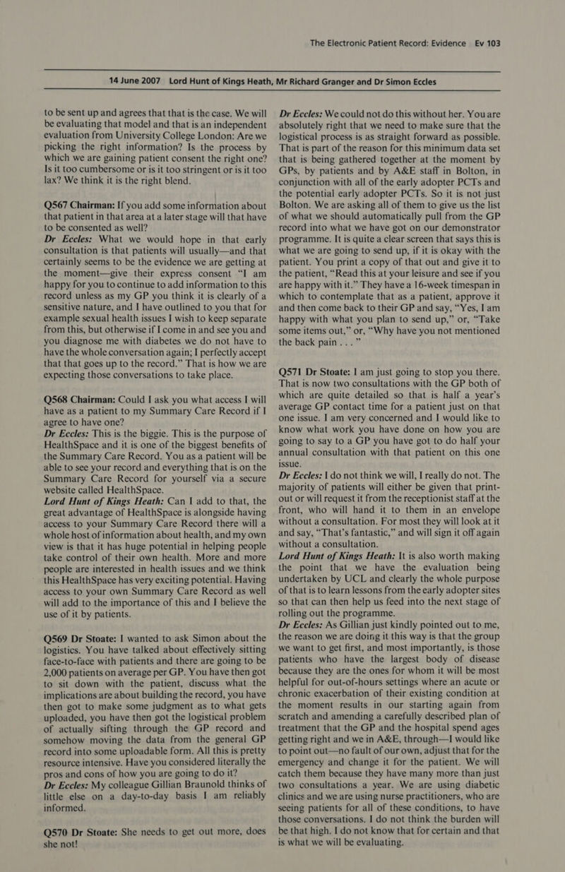   to be sent up and agrees that that is the case. We will be evaluating that model and that is an independent evaluation from University College London: Are we picking the right information? Is the process by which we are gaining patient consent the right one? Is it too cumbersome or is it too stringent or is it too lax? We think it is the right blend. Q567 Chairman: If you add some information about that patient in that area at a later stage will that have to be consented as well? Dr Eccles: What we would hope in that early consultation is that patients will usually—and that certainly seems to be the evidence we are getting at the moment—give their express consent “I am happy for you to continue to add information to this record unless as my GP you think it is clearly of a sensitive nature, and I have outlined to you that for example sexual health issues I wish to keep separate from this, but otherwise if I come in and see you and you diagnose me with diabetes we do not have to have the whole conversation again; I perfectly accept that that goes up to the record.” That is how we are expecting those conversations to take place. Q568 Chairman: Could I ask you what access I will have as a patient to my Summary Care Record if I agree to have one? Dr Eccles: This is the biggie. This is the purpose of HealthSpace and it is one of the biggest benefits of the Summary Care Record. You as a patient will be able to see your record and everything that is on the Summary Care Record for yourself via a secure website called HealthSpace. Lord Hunt of Kings Heath: Can | add to that, the great advantage of HealthSpace is alongside having access to your Summary Care Record there will a whole host of information about health, and my own view is that it has huge potential in helping people take control of their own health. More and more people are interested in health issues and we think this HealthSpace has very exciting potential. Having access to your own Summary Care Record as well will add to the importance of this and I believe the use of it by patients. Q569 Dr Stoate: I wanted to ask Simon about the logistics. You have talked about effectively sitting face-to-face with patients and there are going to be 2,000 patients on average per GP. You have then got to sit down with the patient, discuss what the implications are about building the record, you have then got to make some judgment as to what gets uploaded, you have then got the logistical problem of actually sifting through the GP record and somehow moving the data from the general GP record into some uploadable form. All this is pretty resource intensive. Have you considered literally the pros and cons of how you are going to do it? Dr Eccles: My colleague Gillian Braunold thinks of little else on a day-to-day basis I am reliably informed. Q570 Dr Stoate: She needs to get out more, does she not! Dr Eccles: We could not do this without her. You are absolutely right that we need to make sure that the logistical process is as straight forward as possible. That is part of the reason for this minimum data set that is being gathered together at the moment by GPs, by patients and by A&amp;E staff in Bolton, in conjunction with all of the early adopter PCTs and the potential early adopter PCTs. So it is not just Bolton. We are asking all of them to give us the list of what we should automatically pull from the GP record into what we have got on our demonstrator programme. It is quite a clear screen that says this is what we are going to send up, if it is okay with the patient. You print a copy of that out and give it to the patient, “Read this at your leisure and see if you are happy with it.” They have a 16-week timespan in which to contemplate that as a patient, approve it and then come back to their GP and say, “Yes, lam happy with what you plan to send up,” or, “Take some items out,” or, “Why have you not mentioned the back pain...” Q571 Dr Stoate: I am just going to stop you there. That is now two consultations with the GP both of which are quite detailed so that is half a year’s average GP contact time for a patient just on that one issue. I am very concerned and I would like to know what work you have done on how you are going to say to a GP you have got to do half your annual consultation with that patient on this one issue. Dr Eccles: | do not think we will, I really do not. The majority of patients will either be given that print- out or will request it from the receptionist staff at the front, who will hand it to them in an envelope without a consultation. For most they will look at it and say, “That’s fantastic,” and will sign it off again without a consultation. Lord Hunt of Kings Heath; \t is also worth making the point that we have the evaluation being undertaken by UCL and clearly the whole purpose of that is to learn lessons from the early adopter sites so that can then help us feed into the next stage of rolling out the programme. Dr Eccles: As Gillian just kindly pointed out to me, the reason we are doing it this way is that the group we want to get first, and most importantly, is those patients who have the largest body of disease because they are the ones for whom it will be most helpful for out-of-hours settings where an acute or chronic exacerbation of their existing condition at the moment results in our starting again from scratch and amending a carefully described plan of treatment that the GP and the hospital spend ages getting right and we in A&amp;E, through—I would like to point out—no fault of our own, adjust that for the emergency and change it for the patient. We will catch them because they have many more than just two consultations a year. We are using diabetic clinics and we are using nurse practitioners, who are seeing patients for all of these conditions, to have those conversations. I do not think the burden will be that high. I do not know that for certain and that is what we will be evaluating.