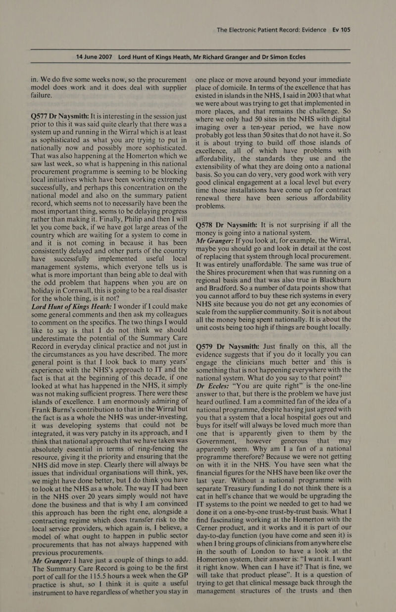in. We do five some weeks now, so the procurement model does work and it does deal with supplier failure. Q577 Dr Naysmith: It is interesting in the session just prior to this it was said quite clearly that there was a system up and running in the Wirral which is at least as sophisticated as what you are trying to put in nationally now and possibly more sophisticated. That was also happening at the Homerton which we saw last week, so what is happening in this national procurement programme is seeming to be blocking local initiatives which have been working extremely successfully, and perhaps this concentration on the national model and also on the summary patient record, which seems not to necessarily have been the most important thing, seems to be delaying progress rather than making it. Finally, Philip and then I will let you come back, if we have got large areas of the country which are waiting for a system to come in and it is not coming in because it has been consistently delayed and other parts of the country have successfully implemented useful local management systems, which everyone tells us is what is more important than being able to deal with the odd problem that happens when you are on holiday in Cornwall, this is going to be a real disaster for the whole thing, is it not? Lord Hunt of Kings Heath: 1 wonder if I could make some general comments and then ask my colleagues to comment on the specifics. The two things I would like to say is that I do not think we should underestimate the potential of the Summary Care Record in everyday clinical practice and not just in the circumstances as you have described. The more general point is that I look back to many years’ experience with the NHS’s approach to IT and the fact is that at the beginning of this decade, if one looked at what has happened in the NHS, it simply was not making sufficient progress. There were these islands of excellence. I am enormously admiring of Frank Burns’s contribution to that in the Wirral but the fact is as a whole the NHS was under-investing, it was developing systems that could not be integrated, it was very patchy in its approach, and I think that national approach that we have taken was absolutely essential in terms of ring-fencing the resource, giving it the priority and ensuring that the NHS did move in step. Clearly there will always be issues that individual organisations will think, yes, we might have done better, but I do think you have to look at the NHS as a whole. The way IT had been in the NHS over 20 years simply would not have done the business and that is why I am convinced this approach has been the right one, alongside a contracting regime which does transfer risk to the local service providers, which again is, I believe, a model of what ought to happen in public sector procurements that has not always happened with previous procurements. Mr Granger: | have just a couple of things to add. The Summary Care Record is going to be the first port of call for the 115.5 hours a week when the GP practice is shut, so I think it is quite a useful instrument to have regardless of whether you stay in one place or move around beyond your immediate place of domicile. In terms of the excellence that has existed in islands in the NHS, I said in 2003 that what we were about was trying to get that implemented in more places, and that remains the challenge. So where we only had 50 sites in the NHS with digital imaging over a ten-year period, we have now probably got less than 50 sites that do not have it. So it is about trying to build off those islands of excellence, all of which have problems with affordability, the standards they use and the extensibility of what they are doing onto a national basis. So you can do very, very good work with very good clinical engagement at a local level but every time those installations have come up for contract renewal there have been serious affordability problems. Q578 Dr Naysmith: It is not surprising if all the money is going into a national system. Mr Granger: If you look at, for example, the Wirral, maybe you should go and look in detail at the cost of replacing that system through local procurement. It was entirely unaffordable. The same was true of the Shires procurement when that was running ona regional basis and that was also true in Blackburn and Bradford. So a number of data points show that you cannot afford to buy these rich systems in every NHS site because you do not get any economies of scale from the supplier community. So it is not about all the money being spent nationally. It is about the unit costs being too high if things are bought locally. Q579 Dr Naysmith: Just finally on this, all the evidence suggests that if you do it locally you can engage the clinicians much better and this is something that is not happening everywhere with the national system. What do you say to that point? Dr Eccles: “You are quite right” is the one-line answer to that, but there is the problem we have just heard outlined. I am a committed fan of the idea ofa national programme, despite having just agreed with you that a system that a local hospital goes out and buys for itself will always be loved much more than one that is apparently given to them by the Government, however generous that may apparently seem. Why am I a fan of a national programme therefore? Because we were not getting on with it in the NHS. You have seen what the financial figures for the NHS have been like over the last year. Without a national programme with separate Treasury funding I do not think there is a cat in hell’s chance that we would be upgrading the IT systems to the point we needed to get to had we done it on a one-by-one trust-by-trust basis. What I find fascinating working at the Homerton with the Cerner product, and it works and it is part of our day-to-day functicn (you have come and seen it) is when I bring groups of clinicians from anywhere else in the south of London to have a look at the Homerton system, their answer is: “I want it. | want it right know. When can I have it? That is fine, we will take that product please”. It is a question of trying to get that clinical message back through the management structures of the trusts and then