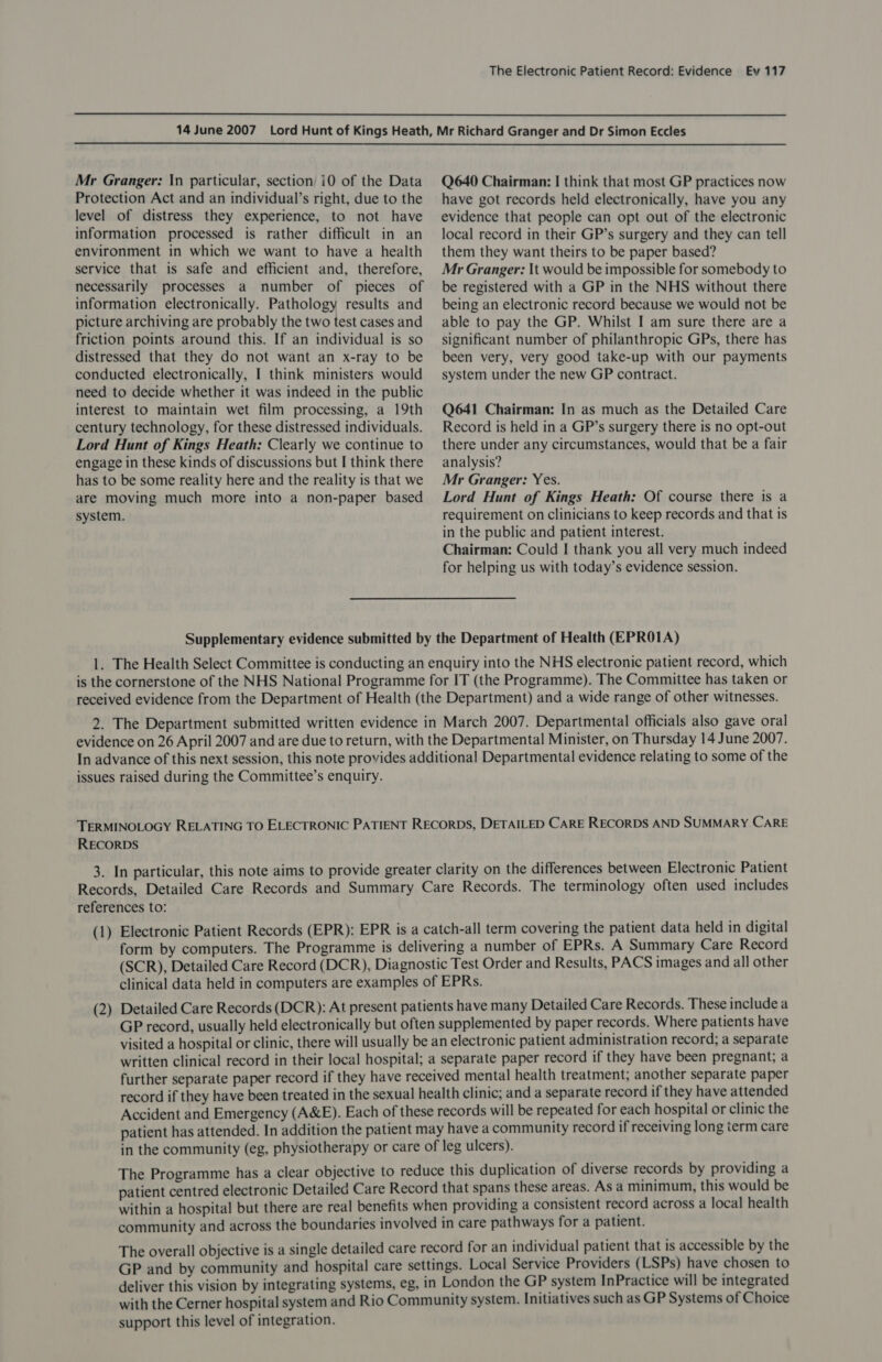   Mr Granger: In particular, section i0 of the Data Protection Act and an individual’s right, due to the level of distress they experience, to not have information processed is rather difficult in an environment in which we want to have a health service that is safe and efficient and, therefore, necessarily processes a number of pieces of information electronically. Pathology results and picture archiving are probably the two test cases and friction points around this. If an individual is so distressed that they do not want an x-ray to be conducted electronically, I think ministers would need to decide whether it was indeed in the public interest to maintain wet film processing, a 19th century technology, for these distressed individuals. Lord Hunt of Kings Heath: Clearly we continue to engage in these kinds of discussions but I think there has to be some reality here and the reality is that we are moving much more into a non-paper based Q640 Chairman: I think that most GP practices now have got records held electronically, have you any evidence that people can opt out of the electronic local record in their GP’s surgery and they can tell them they want theirs to be paper based? Mr Granger: It would be impossible for somebody to be registered with a GP in the NHS without there being an electronic record because we would not be able to pay the GP. Whilst I am sure there are a significant number of philanthropic GPs, there has been very, very good take-up with our payments system under the new GP contract. Q641 Chairman: In as much as the Detailed Care Record is held in a GP’s surgery there is no opt-out there under any circumstances, would that be a fair analysis? Mr Granger: Yes. Lord Hunt of Kings Heath: Of course there is a requirement on clinicians to keep records and that is in the public and patient interest. Chairman: Could I thank you all very much indeed for helping us with today’s evidence session. system. Supplementary evidence submitted by the Department of Health (EPROIA) 1. The Health Select Committee is conducting an enquiry into the NHS electronic patient record, which is the cornerstone of the NHS National Programme for IT (the Programme). The Committee has taken or received evidence from the Department of Health (the Department) and a wide range of other witnesses. 2. The Department submitted written evidence in March 2007. Departmental officials also gave oral evidence on 26 April 2007 and are due to return, with the Departmental Minister, on Thursday 14 June 2007. In advance of this next session, this note provides additional Departmental evidence relating to some of the issues raised during the Committee’s enquiry. TERMINOLOGY RELATING TO ELECTRONIC PATIENT RECORDS, DETAILED CARE RECORDS AND SUMMARY CARE RECORDS 3. In particular, this note aims to provide greater clarity on the differences between Electronic Patient Records, Detailed Care Records and Summary Care Records. The terminology often used includes references to: (1) Electronic Patient Records (EPR): EPR is a catch-all term covering the patient data held in digital form by computers. The Programme is delivering a number of EPRs. A Summary Care Record (SCR), Detailed Care Record (DCR), Diagnostic Test Order and Results, PACS images and all other clinical data held in computers are examples of EPRs. Detailed Care Records (DCR): At present patients have many Detailed Care Records. These include a GP record, usually held electronically but often supplemented by paper records. Where patients have visited a hospital or clinic, there will usually be an electronic patient administration record; a separate written clinical record in their local hospital; a separate paper record if they have been pregnant; a further separate paper record if they have received mental health treatment; another separate paper record if they have been treated in the sexual health clinic; and a separate record if they have attended Accident and Emergency (A&amp;E). Each of these records will be repeated for each hospital or clinic the patient has attended. In addition the patient may have a community record if receiving long term care in the community (eg, physiotherapy or care of leg ulcers). The Programme has a clear objective to reduce this duplication of diverse records by providing a patient centred electronic Detailed Care Record that spans these areas. As a minimum, this would be within a hospital but there are real benefits when providing a consistent record across a local health community and across the boundaries involved in care pathways for a patient. The overall objective is a single detailed care record for an individual patient that is accessible by the GP and by community and hospital care settings. Local Service Providers (LSPs) have chosen to deliver this vision by integrating systems, eg, in London the GP system InPractice will be integrated with the Cerner hospital system and Rio Community system. Initiatives such as GP Systems of Choice support this level of integration. (2 —