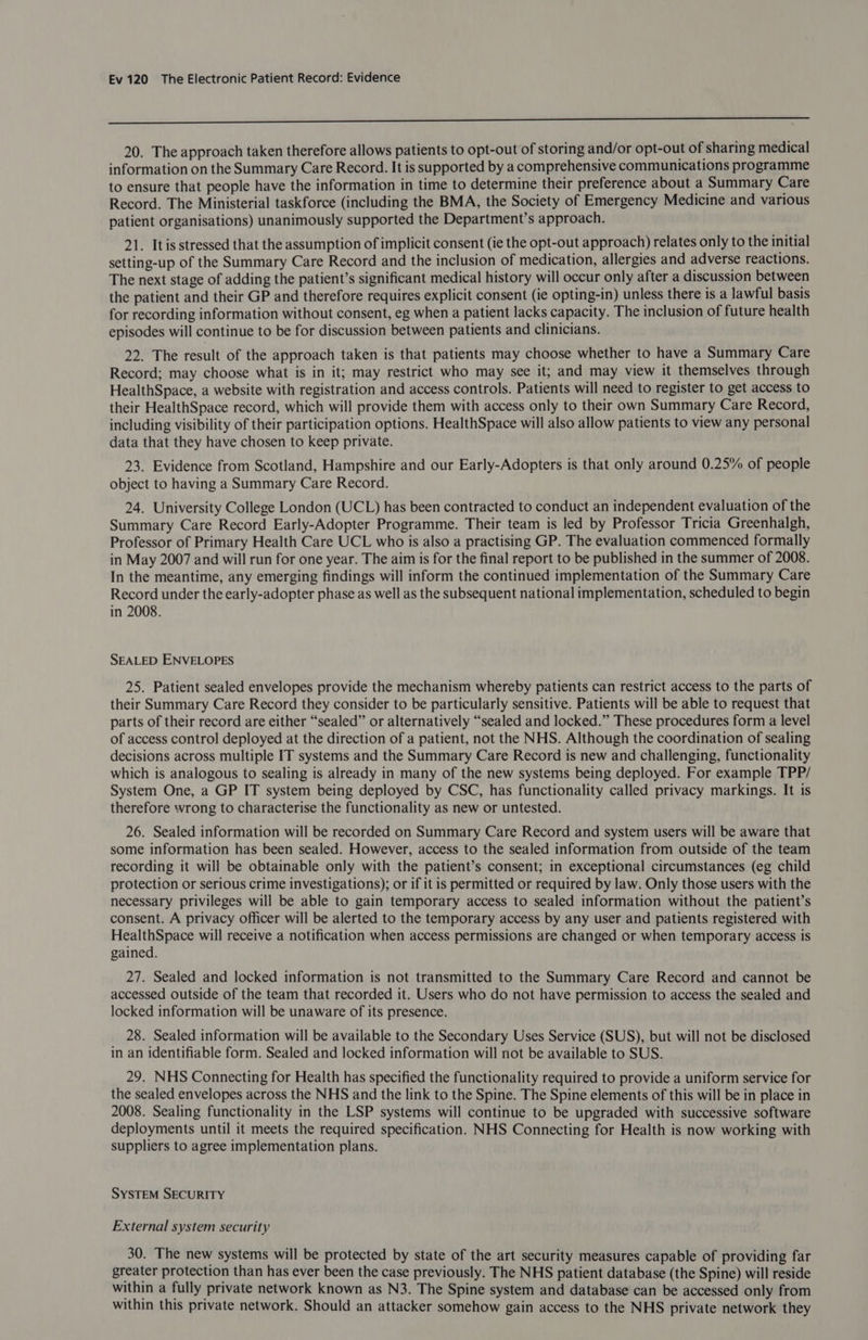 a 20. The approach taken therefore allows patients to opt-out of storing and/or opt-out of sharing medical information on the Summary Care Record. It is supported by a comprehensive communications programme to ensure that people have the information in time to determine their preference about a Summary Care Record. The Ministerial taskforce (including the BMA, the Society of Emergency Medicine and various patient organisations) unanimously supported the Department’s approach. 21. Itis stressed that the assumption of implicit consent (ie the opt-out approach) relates only to the initial setting-up of the Summary Care Record and the inclusion of medication, allergies and adverse reactions. The next stage of adding the patient’s significant medical history will occur only after a discussion between the patient and their GP and therefore requires explicit consent (ie opting-in) unless there is a lawful basis for recording information without consent, eg when a patient lacks capacity. The inclusion of future health episodes will continue to be for discussion between patients and clinicians. 22. The result of the approach taken is that patients may choose whether to have a Summary Care Record; may choose what is in it; may restrict who may see it; and may view it themselves through HealthSpace, a website with registration and access controls. Patients will need to register to get access to their HealthSpace record, which will provide them with access only to their own Summary Care Record, including visibility of their participation options. HealthSpace will also allow patients to view any personal data that they have chosen to keep private. 23. Evidence from Scotland, Hampshire and our Early-Adopters is that only around 0.25% of people object to having a Summary Care Record. 24. University College London (UCL) has been contracted to conduct an independent evaluation of the Summary Care Record Early-Adopter Programme. Their team is led by Professor Tricia Greenhalgh, Professor of Primary Health Care UCL who is also a practising GP. The evaluation commenced formally in May 2007 and will run for one year. The aim is for the final report to be published in the summer of 2008. In the meantime, any emerging findings will inform the continued implementation of the Summary Care Record under the early-adopter phase as well as the subsequent national implementation, scheduled to begin in 2008. SEALED ENVELOPES 25. Patient sealed envelopes provide the mechanism whereby patients can restrict access to the parts of their Summary Care Record they consider to be particularly sensitive. Patients will be able to request that parts of their record are either “sealed” or alternatively “sealed and locked.” These procedures form a level of access control deployed at the direction of a patient, not the NHS. Although the coordination of sealing decisions across multiple IT systems and the Summary Care Record is new and challenging, functionality which is analogous to sealing is already in many of the new systems being deployed. For example TPP/ System One, a GP IT system being deployed by CSC, has functionality called privacy markings. It is therefore wrong to characterise the functionality as new or untested. 26. Sealed information will be recorded on Summary Care Record and system users will be aware that some information has been sealed. However, access to the sealed information from outside of the team recording it will be obtainable only with the patient’s consent; in exceptional circumstances (eg child protection or serious crime investigations); or if it is permitted or required by law. Only those users with the necessary privileges will be able to gain temporary access to sealed information without the patient’s consent. A privacy officer will be alerted to the temporary access by any user and patients registered with HealthSpace will receive a notification when access permissions are changed or when temporary access is gained. 27. Sealed and locked information is not transmitted to the Summary Care Record and cannot be accessed outside of the team that recorded it. Users who do not have permission to access the sealed and locked information will be unaware of its presence. 28. Sealed information will be available to the Secondary Uses Service (SUS), but will not be disclosed in an identifiable form. Sealed and locked information will not be available to SUS. 29. NHS Connecting for Health has specified the functionality required to provide a uniform service for the sealed envelopes across the NHS and the link to the Spine. The Spine elements of this will be in place in 2008. Sealing functionality in the LSP systems will continue to be upgraded with successive software deployments until it meets the required specification. NHS Connecting for Health is now working with suppliers to agree implementation plans. SYSTEM SECURITY External system security 30. The new systems will be protected by state of the art security measures capable of providing far greater protection than has ever been the case previously. The NHS patient database (the Spine) will reside within a fully private network known as N3. The Spine system and database can be accessed only from within this private network. Should an attacker somehow gain access to the NHS private network they