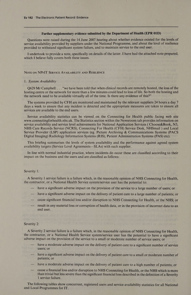  Further supplementary evidence submitted by the Department of Health (EPR 01D) Questions were raised during the 14 June 2007 hearing about whether evidence existed for the levels of service availability provided by suppliers under the National Programme, and about the level of resilience provided to withstand significant system failure, and to maintain service to the end user. I undertook to provide a note, specifically on details of the latter. I have had the attached note prepared, which I believe fully covers both these issues. Note ON NPFIT SERVICE AVAILABILITY AND RESILIENCE 1. System Availability Q629 Mr Campbell: . . . “we have been told that when clinical records are remotely hosted, the loss of the hosting centre or the network for more than a few minutes could lead to loss of life. So both the hosting and the network need to be available virtually all of the time. Is there any evidence of this?” The systems provided by CFH are monitored and maintained by the relevant suppliers 24 hours a day 7 days a week to ensure that any incident is detected and the appropriate measures are taken to ensure all services are available to the end users. Service availability statistics can be viewed on the Connecting for Health public facing web site www.connectingforhealth.nhs.uk. The Statistics section within the Newsroom tab provides information on service availability and service level achievements for National Application Services ( Choose&amp;Book, N3, NHS Care Records Service (NCRS), Connecting For Health (CFH) Service Desk, NHSmail ) and Local Service Provider (LSP) application services (eg. Picture Archiving &amp; Communications Systems (PACS Digital Imaging) Radiology Information Systems (RIS), Patient Administration Systems (PAS) etc). This briefing summarises the levels of system availability and the performance against agreed system availability targets (Service Level Agreements—SLAs) with each supplier. In line with normal industrial practice, where incidents do occur these are classified according to their impact on the business and the users and are classified as follows: Severity 1: A Severity 1 service failure is a failure which, in the reasonable opinion of NHS Connecting for Health, the contractor, or a National Health Service system/service user has the potential to: — have a significant adverse impact on the provision of the service to a large number of users; or — have a significant adverse impact on the delivery of patient care to a large number of patients; or — cause significant financial loss and/or disruption to NHS Connecting for Health, or the NHS; or — result in any material loss or corruption of health data, or in the provision of incorrect data to an end user. Severity 2: A Severity 2 service failure is a failure which, in the reasonable opinion of NHS Connecting for Health, the contractor, or a National Health Service system/service user has the potential to have a significant adverse impact on the provision of the service to a small or moderate number of service users; or — have a moderate adverse impact on the delivery of patient care to a significant number of service users; or — havea significant adverse impact on the delivery of patient care to a small or moderate number of patients; or — have a moderate adverse impact on the delivery of patient care to a high number of patients; or — cause a financial loss and/or disruption to NHS Connecting for Health, or the NHS which is more than trivial but less severe than the significant financial loss described in the definition of a Severity 1 service failure. The following tables show concurrent, registered users and service availability statistics for all National and Local Programmes for IT.