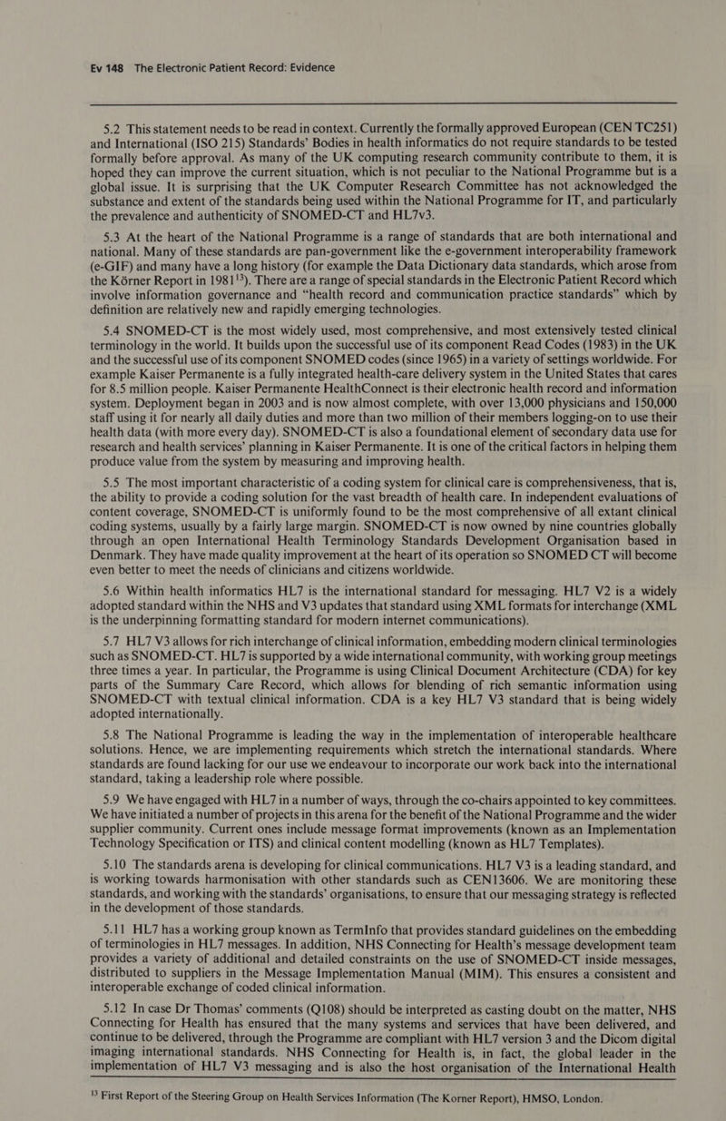  5.2 This statement needs to be read in context. Currently the formally approved European (CEN TC251) and International (ISO 215) Standards’ Bodies in health informatics do not require standards to be tested formally before approval. As many of the UK computing research community contribute to them, it is hoped they can improve the current situation, which is not peculiar to the National Programme but is a global issue. It is surprising that the UK Computer Research Committee has not acknowledged the substance and extent of the standards being used within the National Programme for IT, and particularly the prevalence and authenticity of SNOMED-CT and HL7v3. 5.3 At the heart of the National Programme is a range of standards that are both international and national. Many of these standards are pan-government like the e-government interoperability framework (e-GIF) and many have a long history (for example the Data Dictionary data standards, which arose from the Korner Report in 1981!%). There are a range of special standards in the Electronic Patient Record which involve information governance and “health record and communication practice standards” which by definition are relatively new and rapidly emerging technologies. 5.4 SNOMED.-CT is the most widely used, most comprehensive, and most extensively tested clinical terminology in the world. It builds upon the successful use of its component Read Codes (1983) in the UK and the successful use of its component SNOMED codes (since 1965) in a variety of settings worldwide. For example Kaiser Permanente is a fully integrated health-care delivery system in the United States that cares for 8.5 million people. Kaiser Permanente HealthConnect is their electronic health record and information system. Deployment began in 2003 and is now almost complete, with over 13,000 physicians and 150,000 staff using it for nearly all daily duties and more than two million of their members logging-on to use their health data (with more every day). SNOMED-CT is also a foundational element of secondary data use for research and health services’ planning in Kaiser Permanente. It is one of the critical factors in helping them produce value from the system by measuring and improving health. 5.5 The most important characteristic of a coding system for clinical care is comprehensiveness, that is, the ability to provide a coding solution for the vast breadth of health care. In independent evaluations of content coverage, SNOMED-CT is uniformly found to be the most comprehensive of all extant clinical coding systems, usually by a fairly large margin. SNOMED-CT is now owned by nine countries globally through an open International Health Terminology Standards Development Organisation based in Denmark. They have made quality improvement at the heart of its operation so SNOMED CT will become even better to meet the needs of clinicians and citizens worldwide. 5.6 Within health informatics HL7 is the international standard for messaging. HL7 V2 is a widely adopted standard within the NHS and V3 updates that standard using XML formats for interchange (KML is the underpinning formatting standard for modern internet communications). 5.7 HL7 V3 allows for rich interchange of clinical information, embedding modern clinical terminologies such as SNOMED.-CT. HL7 is supported by a wide international community, with working group meetings three times a year. In particular, the Programme is using Clinical Document Architecture (CDA) for key parts of the Summary Care Record, which allows for blending of rich semantic information using SNOMED-CT with textual clinical information. CDA is a key HL7 V3 standard that is being widely adopted internationally. 5.8 The National Programme is leading the way in the implementation of interoperable healthcare solutions. Hence, we are implementing requirements which stretch the international standards. Where standards are found lacking for our use we endeavour to incorporate our work back into the international standard, taking a leadership role where possible. 5.9 We have engaged with HL7 in a number of ways, through the co-chairs appointed to key committees. We have initiated a number of projects in this arena for the benefit of the National Programme and the wider supplier community. Current ones include message format improvements (known as an Implementation Technology Specification or ITS) and clinical content modelling (known as HL7 Templates). 5.10 The standards arena is developing for clinical communications. HL7 V3 is a leading standard, and is working towards harmonisation with other standards such as CEN13606. We are monitoring these standards, and working with the standards’ organisations, to ensure that our messaging strategy is reflected in the development of those standards. 5.11 HL7 has a working group known as TermInfo that provides standard guidelines on the embedding of terminologies in HL7 messages. In addition, NHS Connecting for Health’s message development team provides a variety of additional and detailed constraints on the use of SNOMED-CT inside messages, distributed to suppliers in the Message Implementation Manual (MIM). This ensures a consistent and interoperable exchange of coded clinical information. 5.12 In case Dr Thomas’ comments (Q108) should be interpreted as casting doubt on the matter, NHS Connecting for Health has ensured that the many systems and services that have been delivered, and continue to be delivered, through the Programme are compliant with HL7 version 3 and the Dicom digital imaging international standards. NHS Connecting for Health is, in fact, the global leader in the implementation of HL7 V3 messaging and is also the host organisation of the International Health PCE METAR TSS MEMES EL TY RS PI ARIS BIE ae Dip Re ORE De | iT abi So ait aia ti '3 First Report of the Steering Group on Health Services Information (The Korner Report), HMSO, London.