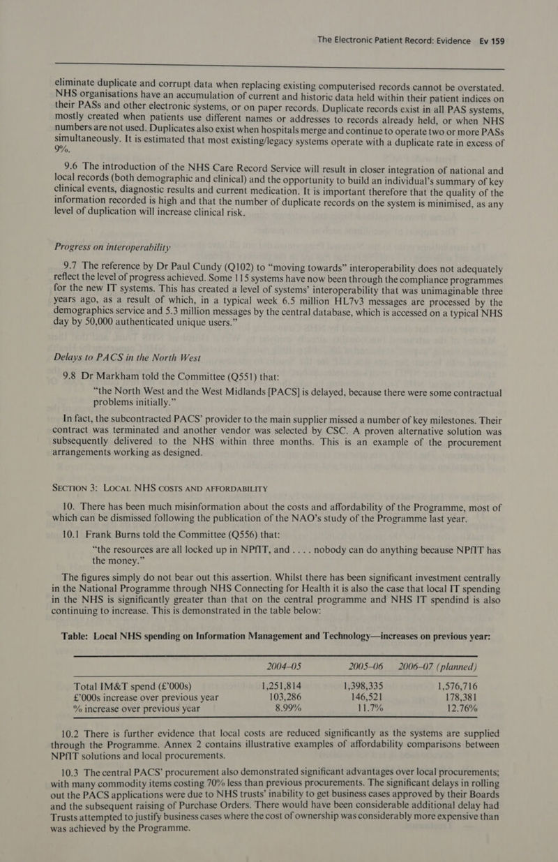 a ee eliminate duplicate and corrupt data when replacing existing computerised records cannot be overstated. NHS organisations have an accumulation of current and historic data held within their patient indices on their PASs and other electronic systems, or on paper records. Duplicate records exist in all PAS systems, mostly created when patients use different names or addresses to records already held, or when NHS numbers are not used. Duplicates also exist when hospitals merge and continue to operate two or more PASs simultaneously. It is estimated that most existing/legacy systems operate with a duplicate rate in excess of %. 9.6 The introduction of the NHS Care Record Service will result in closer integration of national and local records (both demographic and clinical) and the opportunity to build an individual’s summary of key clinical events, diagnostic results and current medication. It is important therefore that the quality of the information recorded is high and that the number of duplicate records on the system is minimised, as any level of duplication will increase clinical risk, Progress on interoperability 9.7 The reference by Dr Paul Cundy (Q102) to “moving towards” interoperability does not adequately reflect the level of progress achieved. Some 115 systems have now been through the compliance programmes for the new IT systems. This has created a level of systems’ interoperability that was unimaginable three years ago, as a result of which, in a typical week 6.5 million HL7v3 messages are processed by the demographics service and 5.3 million messages by the central database, which is accessed on a typical NHS day by 50,000 authenticated unique users.” Delays to PACS in the North West 9.8 Dr Markham told the Committee (Q551) that: “the North West and the West Midlands [PACS] is delayed, because there were some contractual problems initially.” In fact, the subcontracted PACS’ provider to the main supplier missed a number of key milestones. Their contract was terminated and another vendor was selected by CSC. A proven alternative solution was subsequently delivered to the NHS within three months. This is an example of the procurement arrangements working as designed. SECTION 3: LocaL NHS costs AND AFFORDABILITY 10. There has been much misinformation about the costs and affordability of the Programme, most of which can be dismissed following the publication of the NAO’s study of the Programme last year. 10.1 Frank Burns told the Committee (Q556) that: “the resources are all locked up in NPfIT, and... . nobody can do anything because NPfIT has the money.” The figures simply do not bear out this assertion. Whilst there has been significant investment centrally in the National Programme through NHS Connecting for Health it is also the case that local IT spending in the NHS is significantly greater than that on the central programme and NHS IT spendind is also continuing to increase. This is demonstrated in the table below: Table: Local NHS spending on Information Management and Technology—increases on previous year:  2004-05 2005-06 = 2006-07 (planned) Total IM&amp;T spend (£’°000s) 1,251,814 1,398,335 1,576,716 £’'000s increase over previous year 103,286 146,521 178,381 ‘% increase Over previous year 8.99% 11.7% 12.76%  10.2 There is further evidence that local costs are reduced significantly as the systems are supplied through the Programme. Annex 2 contains illustrative examples of affordability comparisons between NPfIT solutions and local procurements. 10.3 The central PACS’ procurement also demonstrated significant advantages over local procurements; with many commodity items costing 70% less than previous procurements. The significant delays in rolling out the PACS applications were due to NHS trusts’ inability to get business cases approved by their Boards and the subsequent raising of Purchase Orders. There would have been considerable additional delay had Trusts attempted to justify business cases where the cost of ownership was considerably more expensive than was achieved by the Programme.