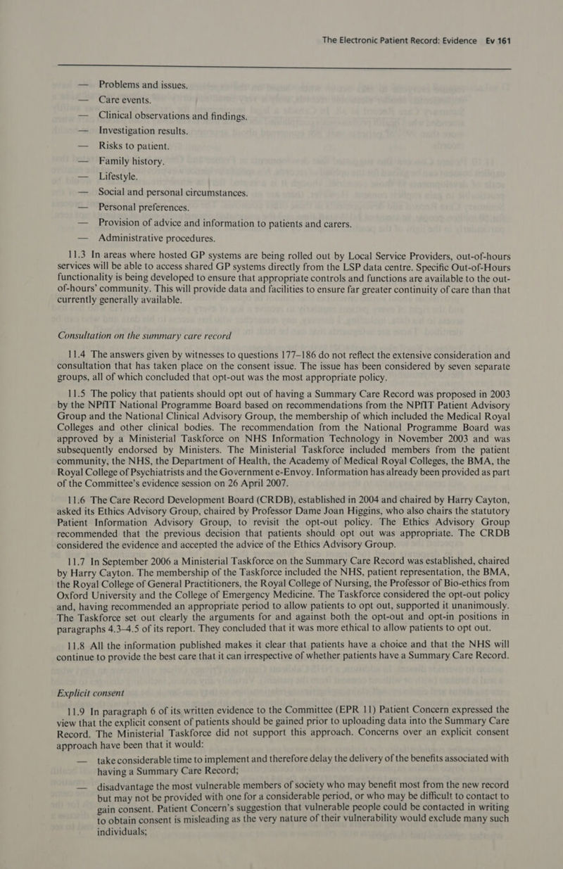 Spa eer retpeendreteneeneennecenetrcepesernreescesiemetinimnbiisenicirsetrhipeseenreemssnmesesenssnameenesnnen cece eet — Problems and issues. — Care events. — Clinical observations and findings. — Investigation results. — Risks to patient. — Family history. — Lifestyle. — Social and personal circumstances. — Personal preferences. — Provision of advice and information to patients and carers. — Administrative procedures. 11.3 In areas where hosted GP systems are being rolled out by Local Service Providers, out-of-hours services will be able to access shared GP systems directly from the LSP data centre. Specific Out-of-Hours functionality is being developed to ensure that appropriate controls and functions are available to the out- of-hours’ community. This will provide data and facilities to ensure far greater continuity of care than that currently generally available. Consultation on the summary care record 11.4 The answers given by witnesses to questions 177-186 do not reflect the extensive consideration and consultation that has taken place on the consent issue. The issue has been considered by seven separate groups, all of which concluded that opt-out was the most appropriate policy. 11.5 The policy that patients should opt out of having a Summary Care Record was proposed in 2003 by the NPfIT National Programme Board based on recommendations from the NPfIT Patient Advisory Group and the National Clinical Advisory Group, the membership of which included the Medical Royal Colleges and other clinical bodies. The recommendation from the National Programme Board was approved by a Ministerial Taskforce on NHS Information Technology in November 2003 and was subsequently endorsed by Ministers. The Ministerial Taskforce included members from the patient community, the NHS, the Department of Health, the Academy of Medical Royal Colleges, the BMA, the Royal College of Psychiatrists and the Government e-Envoy. Information has already been provided as part of the Committee’s evidence session on 26 April 2007. 11.6 The Care Record Development Board (CRDB), established in 2004 and chaired by Harry Cayton, asked its Ethics Advisory Group, chaired by Professor Dame Joan Higgins, who also chairs the statutory Patient Information Advisory Group, to revisit the opt-out policy. The Ethics Advisory Group recommended that the previous decision that patients should opt out was appropriate. The CRDB considered the evidence and accepted the advice of the Ethics Advisory Group. 11.7 In September 2006 a Ministerial Taskforce on the Summary Care Record was established, chaired by Harry Cayton. The membership of the Taskforce included the NHS, patient representation, the BMA, the Royal College of General Practitioners, the Royal College of Nursing, the Professor of Bio-ethics from Oxford University and the College of Emergency Medicine. The Taskforce considered the opt-out policy and, having recommended an appropriate period to allow patients to opt out, supported it unanimously. The Taskforce set out clearly the arguments for and against both the opt-out and opt-in positions in paragraphs 4.34.5 of its report. They concluded that it was more ethical to allow patients to opt out. 11.8 All the information published makes it clear that patients have a choice and that the NHS will continue to provide the best care that it can irrespective of whether patients have a Summary Care Record. Explicit consent 11.9 In paragraph 6 of its written evidence to the Committee (EPR 11) Patient Concern expressed the view that the explicit consent of patients should be gained prior to uploading data into the Summary Care Record. The Ministerial Taskforce did not support this approach. Concerns over an explicit consent approach have been that it would: — takeconsiderable time to implement and therefore delay the delivery of the benefits associated with having a Summary Care Record; disadvantage the most vulnerable members of society who may benefit most from the new record but may not be provided with one for a considerable period, or who may be difficult to contact to gain consent. Patient Concern’s suggestion that vulnerable people could be contacted in writing to obtain consent is misleading as the very nature of their vulnerability would exclude many such individuals;