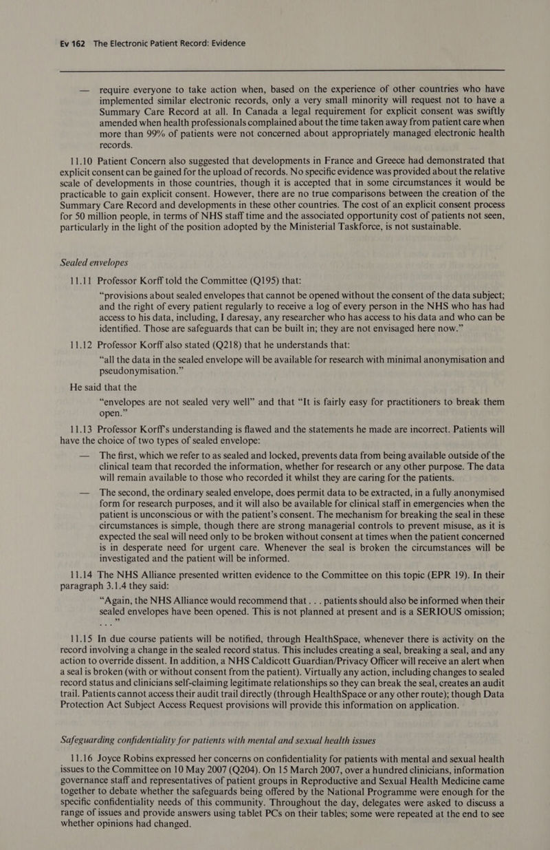  — require everyone to take action when, based on the experience of other countries who have implemented similar electronic records, only a very small minority will request not to have a Summary Care Record at all. In Canada a legal requirement for explicit consent was swiftly amended when health professionals complained about the time taken away from patient care when more than 99% of patients were not concerned about appropriately managed electronic health records. 11.10 Patient Concern also suggested that developments in France and Greece had demonstrated that explicit consent can be gained for the upload of records. No specific evidence was provided about the relative scale of developments in those countries, though it is accepted that in some circumstances it would be practicable to gain explicit consent. However, there are no true comparisons between the creation of the Summary Care. Record and developments in these other countries. The cost of an explicit consent process for 50 million people, in terms of NHS staff time and the associated opportunity cost of patients not seen, particularly in the light of the position adopted by the Ministerial Taskforce, is not sustainable. Sealed envelopes 11.11 Professor Korff told the Committee (Q195) that: “provisions about sealed envelopes that cannot be opened without the consent of the data subject; and the right of every patient regularly to receive a log of every person in the NHS who has had access to his data, including, I daresay, any researcher who has access to his data and who can be identified. Those are safeguards that can be built in; they are not envisaged here now.” 11.12 Professor Korff also stated (Q218) that he understands that: “all the data in the sealed envelope will be available for research with minimal anonymisation and pseudonymisation.” He said that the “envelopes are not sealed very well” and that “It is fairly easy for practitioners to break them open.” 11.13 Professor Korff's understanding is flawed and the statements he made are incorrect. Patients will have the choice of two types of sealed envelope: — The first, which we refer to as sealed and locked, prevents data from being available outside of the clinical team that recorded the information, whether for research or any other purpose. The data will remain available to those who recorded it whilst they are caring for the patients. — The second, the ordinary sealed envelope, does permit data to be extracted, in a fully anonymised form for research purposes, and it will also be available for clinical staff in emergencies when the patient is unconscious or with the patient’s consent. The mechanism for breaking the seal in these circumstances is simple, though there are strong managerial controls to prevent misuse, as it is expected the seal will need only to be broken without consent at times when the patient concerned is in desperate need for urgent care. Whenever the seal is broken the circumstances will be investigated and the patient will be informed. 11.14 The NHS Alliance presented written evidence to the Committee on this topic (EPR 19). In their paragraph 3.1.4 they said: “Again, the NHS Alliance would recommend that . . . patients should also be informed when their sealed envelopes have been opened. This is not planned at present and is a SERIOUS omission; 11.15 In due course patients will be notified, through HealthSpace, whenever there is activity on the record involving a change in the sealed record status. This includes creating a seal, breaking a seal, and any action to override dissent. In addition, a NHS Caldicott Guardian/Privacy Officer will receive an alert when a seal is broken (with or without consent from the patient). Virtually any action, including changes to sealed record status and clinicians self-claiming legitimate relationships so they can break the seal, creates an audit trail. Patients cannot access their audit trail directly (through HealthSpace or any other route); though Data Protection Act Subject Access Request provisions will provide this information on application. Safeguarding confidentiality for patients with mental and sexual health issues 11.16 Joyce Robins expressed her concerns on confidentiality for patients with mental and sexual health issues to the Committee on 10 May 2007 (Q204). On 15 March 2007, over a hundred clinicians, information governance staff and representatives of patient groups in Reproductive and Sexual Health Medicine came together to debate whether the safeguards being offered by the National Programme were enough for the specific confidentiality needs of this community. Throughout the day, delegates were asked to discuss a range of issues and provide answers using tablet PCs on their tables; some were repeated at the end to see whether opinions had changed.
