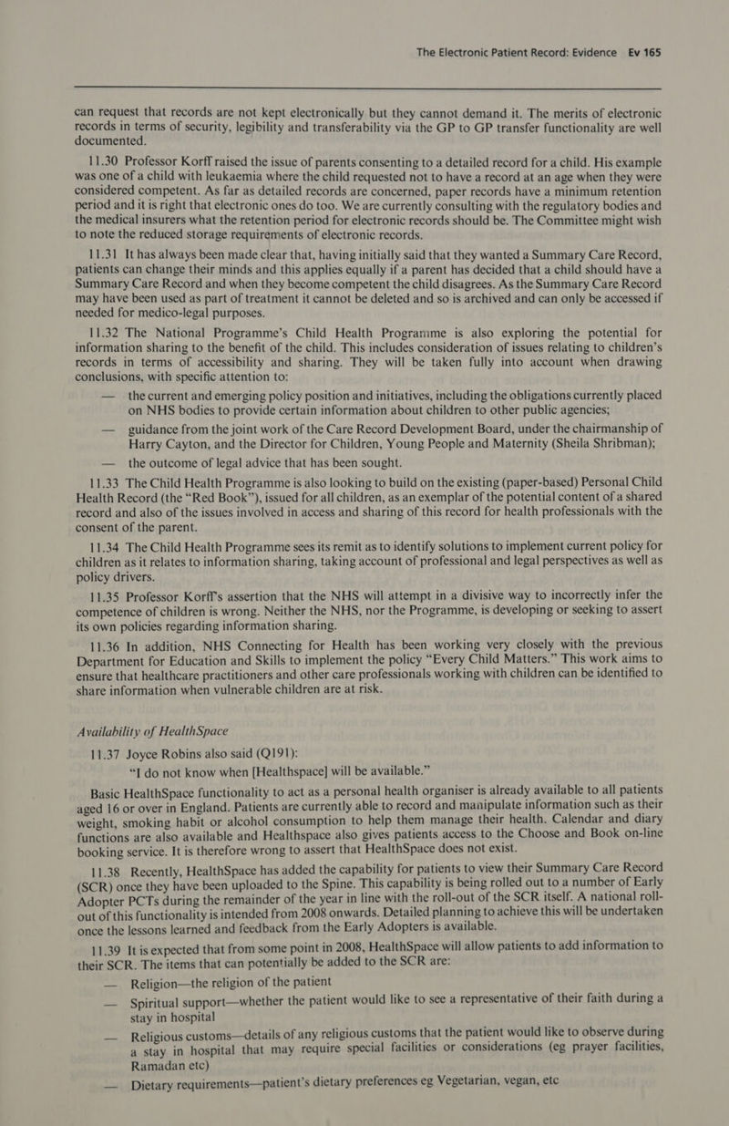  can request that records are not kept electronically but they cannot demand it. The merits of electronic records in terms of security, legibility and transferability via the GP to GP transfer functionality are well documented. 11.30 Professor Korff raised the issue of parents consenting to a detailed record for a child. His example was one of a child with leukaemia where the child requested not to have a record at an age when they were considered competent. As far as detailed records are concerned, paper records have a minimum retention period and it is right that electronic ones do too. We are currently consulting with the regulatory bodies and the medical insurers what the retention period for electronic records should be. The Committee might wish to note the reduced storage requirements of electronic records. 11.31 It has always been made clear that, having initially said that they wanted a Summary Care Record, patients can change their minds and this applies equally if a parent has decided that a child should have a Summary Care Record and when they become competent the child disagrees. As the Summary Care Record may have been used as part of treatment it cannot be deleted and so is archived and can only be accessed if needed for medico-legal purposes. 11.32 The National Programme’s Child Health Programme is also exploring the potential for information sharing to the benefit of the child. This includes consideration of issues relating to children’s records in terms of accessibility and sharing. They will be taken fully into account when drawing conclusions, with specific attention to: — thecurrent and emerging policy position and initiatives, including the obligations currently placed on NHS bodies to provide certain information about children to other public agencies; — guidance from the joint work of the Care Record Development Board, under the chairmanship of Harry Cayton, and the Director for Children, Young People and Maternity (Sheila Shribman); — the outcome of legal advice that has been sought. 11.33 The Child Health Programme is also looking to build on the existing (paper-based) Personal Child Health Record (the “Red Book”), issued for all children, as an exemplar of the potential content of a shared record and also of the issues involved in access and sharing of this record for health professionals with the consent of the parent. 11.34 The Child Health Programme sees its remit as to identify solutions to implement current policy for children as it relates to information sharing, taking account of professional and legal perspectives as well as policy drivers. 11.35 Professor Korffs assertion that the NHS will attempt in a divisive way to incorrectly infer the competence of children is wrong. Neither the NHS, nor the Programme, is developing or seeking to assert its own policies regarding information sharing. 11.36 In addition, NHS Connecting for Health has been working very closely with the previous Department for Education and Skills to implement the policy “Every Child Matters.” This work aims to ensure that healthcare practitioners and other care professionals working with children can be identified to share information when vulnerable children are at risk. Availability ef HealthSpace 11.37 Joyce Robins also said (Q191): “I do not know when [Healthspace] will be available.” Basic HealthSpace functionality to act as a personal health organiser is already available to all patients aged 16 or over in England. Patients are currently able to record and manipulate information such as their weight, smoking habit or alcohol consumption to help them manage their health. Calendar and diary functions are also available and Healthspace also gives patients access to the Choose and Book on-line booking service. It is therefore wrong to assert that HealthSpace does not exist. 11.38 Recently, HealthSpace has added the capability for patients to view their Summary Care Record (SCR) once they have been uploaded to the Spine. This capability is being rolled out to a number of Early Adopter PCTs during the remainder of the year in line with the roll-out of the SCR itself. A national roll- out of this functionality is intended from 2008 onwards. Detailed planning to achieve this will be undertaken once the lessons learned and feedback from the Early Adopters is available. 11.39 It is expected that from some point in 2008, HealthSpace will allow patients to add information to their SCR. The items that can potentially be added to the SCR are: — Religion—the religion of the patient Spiritual support—whether the patient would like to see a representative of their faith during a stay in hospital Religious customs—details of any religious customs that the patient would like to observe during a stay in hospital that may require special facilities or considerations (eg prayer facilities, Ramadan etc) — Dietary requirements—patient’s dietary preferences eg Vegetarian, vegan, etc