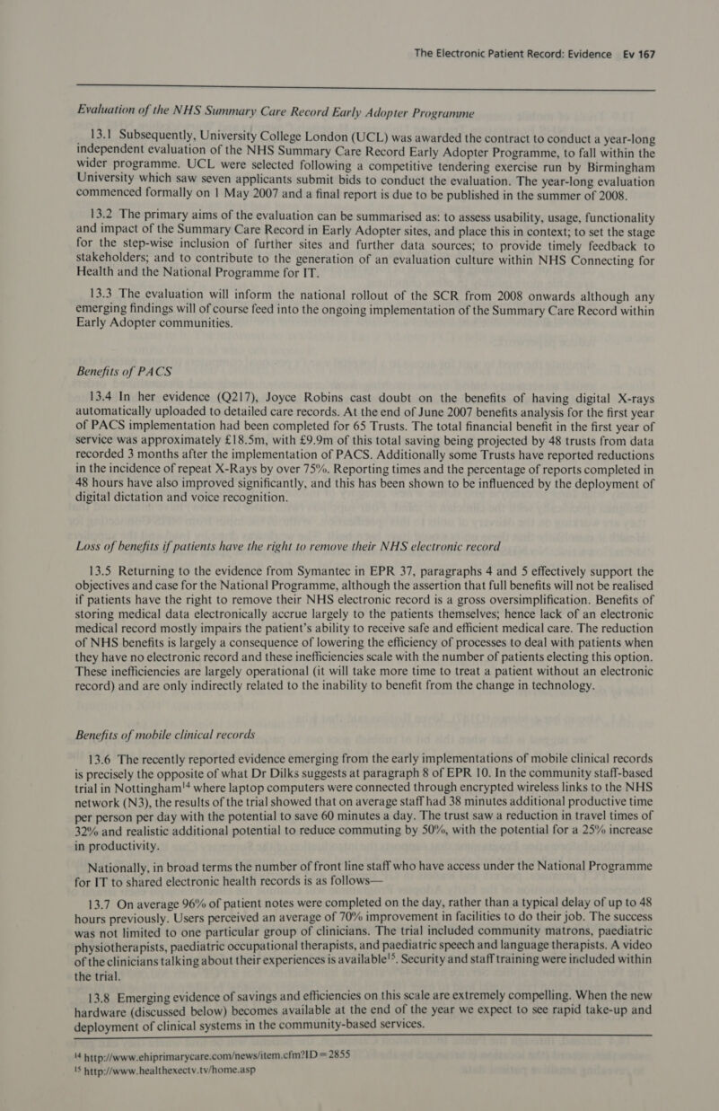 iasvielereeininepehaisterierennincermmsngenespernnrenuinataindiiernssiitatisiowenmicsnnsntieenmaseeee seria initia ee Evaluation of the NHS Summary Care Record Early Adopter Programme 13.1 Subsequently, University College London (UCL) was awarded the contract to conduct a year-long independent evaluation of the NHS Summary Care Record Early Adopter Programme, to fall within the wider programme. UCL were selected following a competitive tendering exercise run by Birmingham University which saw seven applicants submit bids to conduct the evaluation. The year-long evaluation commenced formally on 1 May 2007 and a final report is due to be published in the summer of 2008. 13.2 The primary aims of the evaluation can be summarised as: to assess usability, usage, functionality and impact of the Summary Care Record in Early Adopter sites, and place this in context; to set the stage for the step-wise inclusion of further sites and further data sources; to provide timely feedback to stakeholders; and to contribute to the generation of an evaluation culture within NHS Connecting for Health and the National Programme for IT. 13.3 The evaluation will inform the national rollout of the SCR from 2008 onwards although any emerging findings will of course feed into the ongoing implementation of the Summary Care Record within Early Adopter communities. Benefits of PACS 13.4 In her evidence (Q217), Joyce Robins cast doubt on the benefits of having digital X-rays automatically uploaded to detailed care records. At the end of June 2007 benefits analysis for the first year of PACS implementation had been completed for 65 Trusts. The total financial benefit in the first year of service was approximately £18.5m, with £9.9m of this total saving being projected by 48 trusts from data recorded 3 months after the implementation of PACS. Additionally some Trusts have reported reductions in the incidence of repeat X-Rays by over 75%. Reporting times and the percentage of reports completed in 48 hours have also improved significantly, and this has been shown to be influenced by the deployment of digital dictation and voice recognition. Loss of benefits if patients have the right to remove their NHS electronic record 13.5 Returning to the evidence from Symantec in EPR 37, paragraphs 4 and 5 effectively support the objectives and case for the National Programme, although the assertion that full benefits will not be realised if patients have the right to remove their NHS electronic record is a gross oversimplification. Benefits of storing medical data electronically accrue largely to the patients themselves; hence lack of an electronic medical record mostly impairs the patient’s ability to receive safe and efficient medical care. The reduction of NHS benefits is largely a consequence of lowering the efficiency of processes to deal with patients when they have no electronic record and these inefficiencies scale with the number of patients electing this option. These inefficiencies are largely operational (it will take more time to treat a patient without an electronic record) and are only indirectly related to the inability to benefit from the change in technology. Benefits of mobile clinical records 13.6 The recently reported evidence emerging from the early implementations of mobile clinical records is precisely the opposite of what Dr Dilks suggests at paragraph 8 of EPR 10. In the community staff-based trial in Nottingham!'* where laptop computers were connected through encrypted wireless links to the NHS network (N3), the results of the trial showed that on average staff had 38 minutes additional productive time per person per day with the potential to save 60 minutes a day. The trust saw a reduction in travel times of 32% and realistic additional potential to reduce commuting by 50%, with the potential for a 25% increase in productivity. Nationally, in broad terms the number of front line staff who have access under the National Programme for IT to shared electronic health records is as follows— 13.7 On average 96% of patient notes were completed on the day, rather than a typical delay of up to 48 hours previously. Users perceived an average of 70% improvement in facilities to do their job. The success was not limited to one particular group of clinicians. The trial included community matrons, paediatric physiotherapists, paediatric occupational therapists, and paediatric speech and language therapists. A video of the clinicians talking about their experiences is available'®. Security and staff training were included within the trial. 13.8 Emerging evidence of savings and efficiencies on this scale are extremely compelling. When the new hardware (discussed below) becomes available at the end of the year we expect to see rapid take-up and deployment of clinical systems in the community-based services. 4 http://www.ehiprimarycare.com/news/item.cfm?1D = 2855 'S http://www. healthexectv.tv/home.asp
