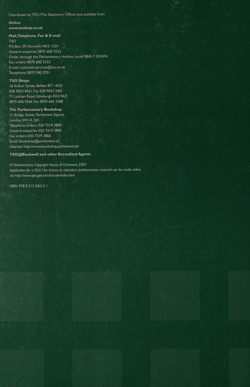 Distributed by TSO (The Stationery Office) and available from: Online www.tsoshop.co.uk Mail, Telephone, Fax &amp; E-mail Ne) PO Box 29, Norwich NR3 IGN _ General enquiries: 0870 600 5522 Order through the Parliamentary Hotline Lo-call 0845 7 023474 Fax orders: 0870 600 5533 E-mail: customer.services@tso.co.uk Textphone: 0870 240 3701 TSO Shops 16 Arthur Street, Belfast BT] 4GD 028 9023 8451 Fax 028 9023 5401 71 Lothian Road, Edinburgh EH3 9AZ 0870 606 5566 Fax 0870 606 5588 The Parliamentary Bookshop 12 Bridge Street, Parliament Square London SWIA 2JX Telephone orders: 020 7219 3890 Fax orders: 020 7219 3866. Email: bookshop@parliament.uk Internet: http://www.bookshop.parliament.uk TSO@Blackwell and other Accredited Agents © Parliamentary Copyright House of Commons 2007 Application for a Click Use licence to reproduce parliamentary material can be made online via http://www.opsi.gov.uk/click-use/index.htm ISBN 978 0 215 03613 |