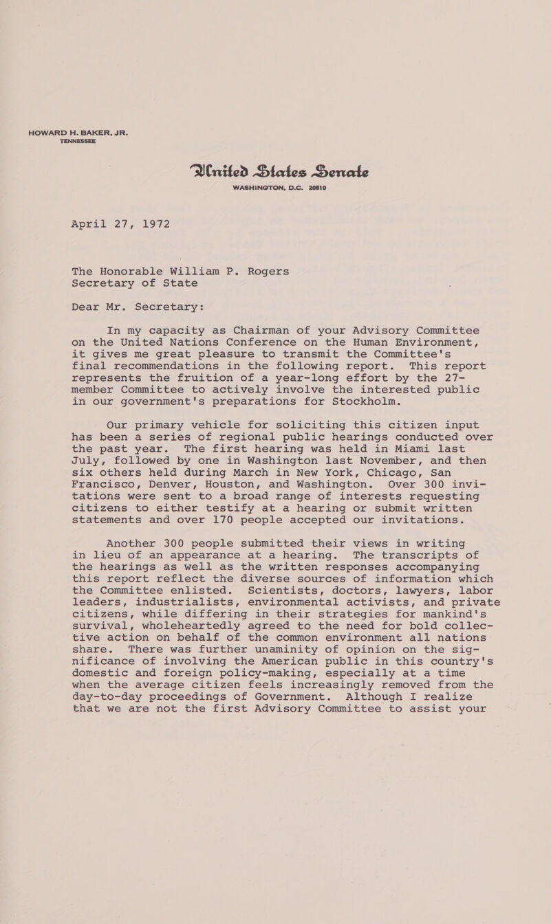 HOWARD H. BAKER, JR. TENNESSEE “Wnited DBiates Senate WASHINGTON, D.C. 20810 April 27, 1972 The Honorable William P. Rogers Secretary of State Dear Mr. Secretary: In my capacity as Chairman of your Advisory Committee on the United Nations Conference on the Human Environment, it gives me great pleasure to transmit the Committee's final recommendations in the following report. This report represents the fruition of a year-long effort by the 27- member Committee to actively involve the interested public in our government's preparations for Stockholm. Our primary vehicle for soliciting this citizen input has been a series of regional public hearings conducted over the past year. The first hearing was held in Miami last July, followed by one in Washington last November, and then Six others held during March in New York, Chicago, San Francisco, Denver, Houston, and Washington. Over 300 invi- tations were sent to a broad range of interests requesting citizens to either testify at a hearing or submit written statements and over 170 people accepted our invitations. Another 300 people submitted their views in writing in lieu of an appearance at a hearing. The transcripts of the hearings as well as the written responses accompanying this report reflect the diverse sources of information which the Committee enlisted. Scientists, doctors, lawyers, labor leaders, industrialists, environmental activists, and private citizens, while differing in their strategies for mankind's survival, wholeheartedly agreed to the need for bold collec- tive action on behalf of the common environment all nations share. There was further unaminity of opinion on the sig- nificance of involving the American public in this country's domestic and foreign policy-making, especially at a time when the average citizen feels increasingly removed from the day-to-day proceedings of Government. Although I realize that we are not the first Advisory Committee to assist your