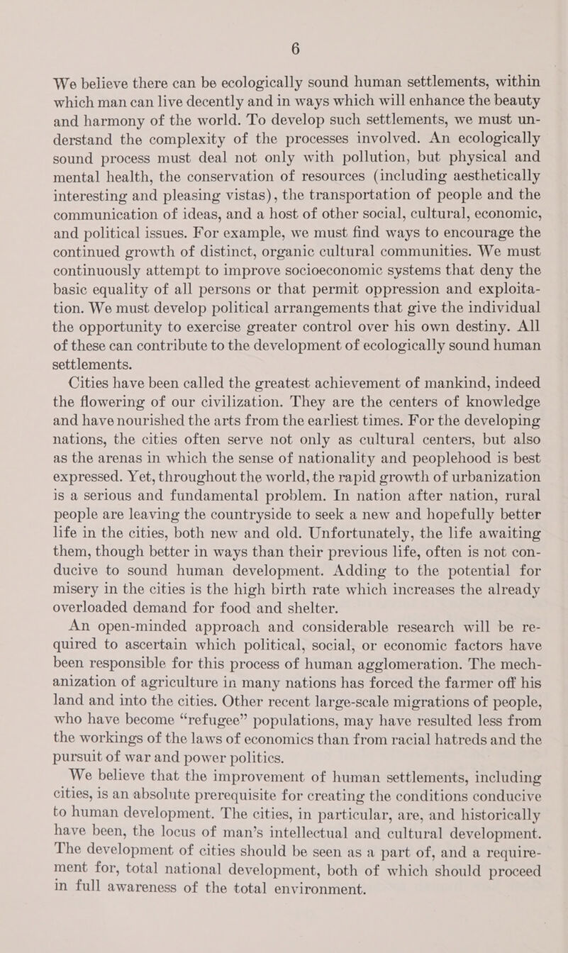 We believe there can be ecologically sound human settlements, within which man can live decently and in ways which will enhance the beauty and harmony of the world. To develop such settlements, we must un- derstand the complexity of the processes involved. An ecologically sound process must deal not only with pollution, but physical and mental health, the conservation of resources (including aesthetically interesting and pleasing vistas), the transportation of people and the communication of ideas, and a host of other social, cultural, economic, and political issues. For example, we must find ways to encourage the continued growth of distinct, organic cultural communities. We must continuously attempt to improve socioeconomic systems that deny the basic equality of all persons or that permit oppression and exploita- tion. We must develop political arrangements that give the individual the opportunity to exercise greater control over his own destiny. All of these can contribute to the development of ecologically sound human settlements. Cities have been called the greatest achievement of mankind, indeed the flowering of our civilization. They are the centers of knowledge and have nourished the arts from the earliest times. For the developing nations, the cities often serve not only as cultural centers, but also as the arenas in which the sense of nationality and peoplehood is best expressed. Yet, throughout the world, the rapid growth of urbanization is a Serious and fundamental problem. In nation after nation, rural people are leaving the countryside to seek a new and hopefully better life in the cities, both new and old. Unfortunately, the life awaiting them, though better in ways than their previous life, often is not con- ducive to sound human development. Adding to the potential for misery in the cities is the high birth rate which increases the already overloaded demand for food and shelter. An open-minded approach and considerable research will be re- quired to ascertain which political, social, or economic factors have been responsible for this process of human agglomeration. The mech- anization of agriculture in many nations has forced the farmer off his land and into the cities. Other recent large-scale migrations of people, who have become “refugee” populations, may have resulted less from the workings of the laws of economics than from racial hatreds and the pursuit of war and power politics. We believe that the improvement of human settlements, including cities, is an absolute prerequisite for creating the conditions conducive to human development. The cities, in particular, are, and historically have been, the locus of man’s intellectual and cultural development. The development of cities should be seen as a part of, and a require- ment for, total national development, both of which should proceed in full awareness of the total environment.