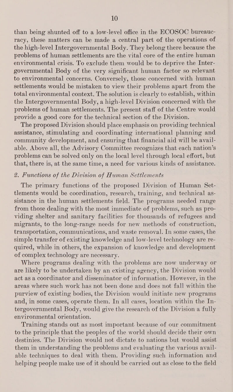 than being shunted off to a low-level office in the ECOSOC bureauc- racy, these matters can be made a central part of the operations of the high-level Intergovernmental Body. They belong there because the problems of human settlements are the vital core of the entire human environmental crisis. To exclude them would be to deprive the Inter- governmental Body of the very significant human factor so relevant to environmental concerns. Conversely, those concerned with human settlements would be mistaken to view their problems apart from the total environmental context. The solution is clearly to establish, within the Intergovernmental Body, a high-level Division concerned with the problems of human settlements. The present staff of the Centre would provide a good core for the technical section of the Division. The proposed Division should place emphasis on providing technical assistance, stimulating and coordinating international planning and community development, and ensuring that financial aid will be avail- able. Above all, the Advisory Committee recognizes that each nation’s problems can be solved only on the local level through local effort, but that, there is, at the same time, a need for various kinds of assistance. 2. Functions of the Dwision of Human Settlements The primary functions of the proposed Division of Human Set- tlements would be coordination, research, training, and technical as- sistance in the human settlements field. The programs needed range from those dealing with the most immediate of problems, such as pro- viding shelter and sanitary facilities for thousands of refugees and migrants, to the long-range needs for new methods of construction, transportation, communications, and waste removal. In some cases, the simple transfer of existing knowledge and low-level technology are re- quired, while in others, the expansion of knowledge and development of complex technology are necessary. Where programs dealing with the problems are now underway or are likely to be undertaken by an existing agency, the Division would act as a coordinator and disseminator of information. However, in the areas where such work has not been done and does not fall within the purview of existing bodies, the Division would initiate new programs and, in some cases, operate them. In all cases, location within the In- tergovernmental Body, would give the research of the Division a fully environmental orientation. Training stands out as most important because of our commitment to the principle that the peoples of the world should decide their own destinies. The Division would not dictate to nations but would assist them in understanding the problems and evaluating the various avail- able techniques to deal with them. Providing such information and helping people make use of it should be carried out as close to the field