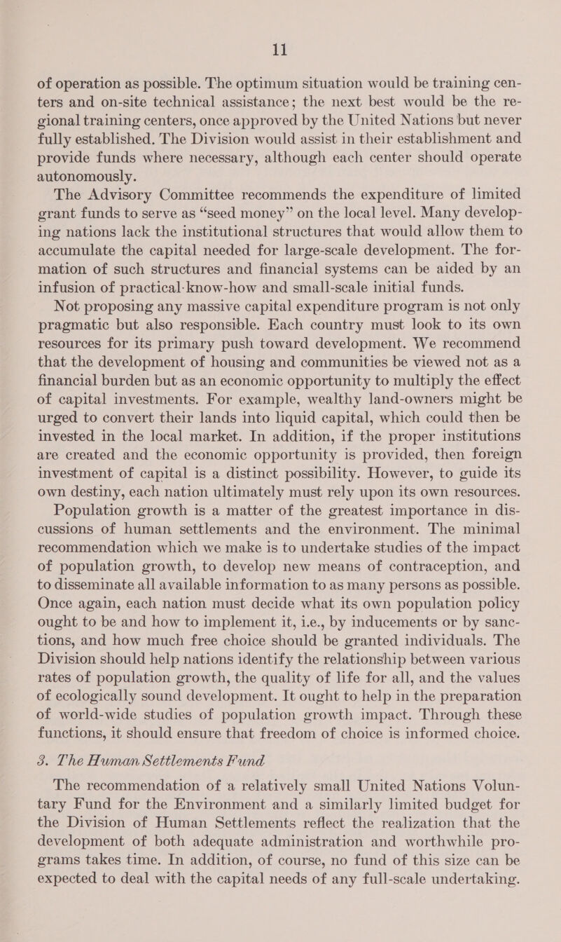 of operation as possible. The optimum situation would be training cen- ters and on-site technical assistance; the next best would be the re- gional training centers, once approved by the United Nations but never fully established. The Division would assist in their establishment and provide funds where necessary, although each center should operate autonomously. The Advisory Committee recommends the expenditure of limited grant funds to serve as “seed money” on the local level. Many develop- ing nations lack the institutional structures that would allow them to accumulate the capital needed for large-scale development. The for- mation of such structures and financial systems can be aided by an infusion of practical: know-how and small-scale initial funds. Not proposing any massive capital expenditure program is not only pragmatic but also responsible. Each country must look to its own resources for its primary push toward development. We recommend that the development of housing and communities be viewed not as a financial burden but as an economic opportunity to multiply the effect of capital investments. For example, wealthy land-owners might be urged to convert their lands into liquid capital, which could then be invested in the local market. In addition, if the proper institutions are created and the economic opportunity is provided, then foreign investment of capital is a distinct possibility. However, to guide its own destiny, each nation ultimately must rely upon its own resources. Population growth is a matter of the greatest importance in dis- cussions of human settlements and the environment. The minimal recommendation which we make is to undertake studies of the impact of population growth, to develop new means of contraception, and to disseminate all available information to as many persons as possible. Once again, each nation must decide what its own population policy ought to be and how to implement it, 1.e., by inducements or by sanc- tions, and how much free choice should be granted individuals. The Division should help nations identify the relationship between various rates of population growth, the quality of life for all, and the values of ecologically sound development. It ought to help in the preparation of world-wide studies of population growth impact. Through these functions, it should ensure that freedom of choice is informed choice. 3. The Human Settlements Fund The recommendation of a relatively small United Nations Volun- tary Fund for the Environment and a similarly limited budget for the Division of Human Settlements reflect the realization that the development of both adequate administration and worthwhile pro- grams takes time. In addition, of course, no fund of this size can be expected to deal with the capital needs of any full-scale undertaking.