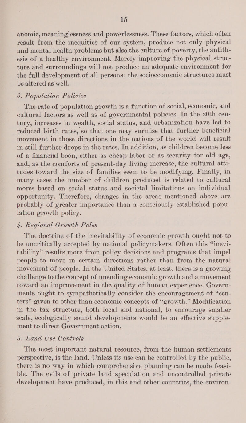 anomie, meaninglessness and powerlessness. These factors, which often result from the inequities of our system, produce not only physical and mental health problems but also the culture of poverty, the antith- esis of a healthy environment. Merely improving the physical struc- ture and surroundings will not produce an adequate environment for the full development of all persons; the socioeconomic structures must be altered as well. 3. Population Policies The rate of population growth is a function of social, economic, and cultural factors as well as of governmental policies. In the 20th cen- tury, increases in wealth, social status, and urbanization have led to reduced birth rates, so that one may surmise that further beneficial movement in those directions in the nations of the world will result in still further drops in the rates. In addition, as children become less of a financial boon, either as cheap labor or as security for old age, and, as the comforts of present-day living increase, the cultural atti- tudes toward the size of families seem to be modifying. Finally, in many cases the number of children produced is related to cultural mores based on social status and societal limitations on individual opportunity. Therefore, changes in the areas mentioned above are probably of greater importance than a consciously established popu- lation growth policy. 4. Regional Growth Poles The doctrine of the inevitability of economic growth ought not to be uncritically accepted by national policymakers. Often this “inevi- tability” results more from policy decisions and programs that impel people to move in certain directions rather than from the natural movement of people. In the United States, at least, there is a growing challenge to the concept of unending economic growth and a movement toward an improvement in the quality of human experience. Govern- ments ought to sympathetically consider the encouragement of “‘cen- ters” given to other than economic concepts of “growth.” Modification in the tax structure, both local and national, to encourage smaller scale, ecologically sound developments would be an effective supple- ment to direct Government action. 3). Land Use Controls The most important natural resource, from the human settlements perspective, is the land. Unless its use can be controlled by the public, there is no way in which comprehensive planning can be made feasi- ble. The evils of private land speculation and uncontrolled private development have produced, in this and other countries, the environ-