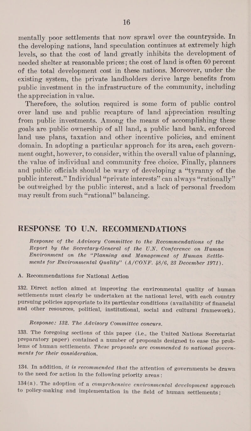 mentally poor settlements that now sprawl over the countryside. In the developing nations, land speculation continues at extremely high levels, so that the cost of land greatly inhibits the development of needed shelter at reasonable prices; the cost of land is often 60 percent of the total development cost in these nations. Moreover, under the existing system, the private landholders derive large benefits from public investment in the infrastructure of the community, including the appreciation in value. Therefore, the solution required is some form of public control over land use and public recapture of land appreciation resulting from public investments. Among the means of accomplishing these goals are public ownership of all land, a public land bank, enforced land use plans, taxation and other incentive policies, and eminent domain. In adopting a particular approach for its area, each govern- ment ought, however, to consider, within the overall value of planning, the value of individual and community free choice. Finally, planners and public officials should be wary of developing a “tyranny of the public interest.” Individual “private interests” can always “rationally” be outweighed by the public interest, and a lack of personal freedom may result from such “rational” balancing. RESPONSE TO U.N. RECOMMENDATIONS Response of the Advisory Committee to the Recommendations of the Report by the Secretary-General of the U.N. Conference on Human Environment on the “Planning and Management of Human Settle- ments for Environmental Quality’ (A/CONF. 48/6, 23 December 1971). A. Recommendations for National Action 132. Direct action aimed at improving the environmental quality of human settlements must clearly be undertaken at the national level, with each country pursuing policies appropriate to its particular conditions (availability of financial and other resources, political, institutional, social and cultural framework). Response: 132. The Advisory Committee concurs. 133. The foregoing sections of this paper (i.e, the United Nations Secretariat preparatory paper) contained a number of proposals designed to ease the prob- lems of human settlements. These proposals are commended to national govern- ments for their consideration. 134. In addition, it is recommended that the attention of governments be drawn to the need for action in the following priority areas: 134(a). The adoption of a comprehensive environmental development approach to policy-making and implementation in the field of human settlements ;