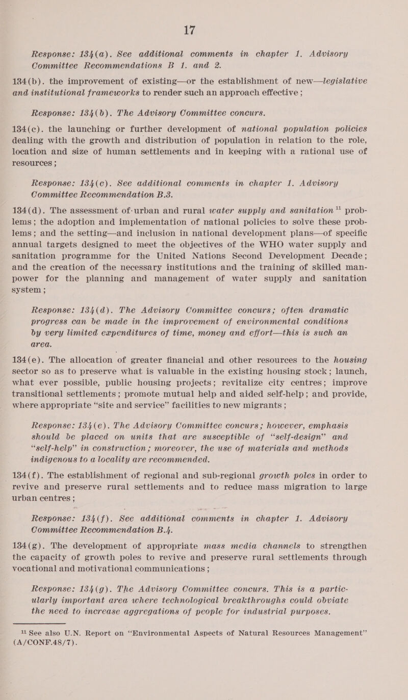 Response: 134(a). See additional comments in chapter 1. Advisory Committee Recommendations B 1. and 2. 134(b). the improvement of existing—or the establishment of new—legislative and institutional frameworks to render such an approach effective ; Response: 1384(6). The Advisory Committee concurs. 184(c). the launching or further development of national population policies dealing with the growth and distribution of population in relation to the role, location and size of human settlements and in keeping with a rational use of resources ; Response: 134(c). See additional comments in chapter 1. Advisory Committee Recommendation B.3. 134(d). The assessment of-urban and rural water supply and sanitation” prob- lems; the adoption and implementation of national policies to solve these prob- lems; and the setting—and inclusion in national development plans—of specific annual targets designed to meet the objectives of the WHO water supply and sanitation programme for the United Nations Second Development Decade; and the creation of the necessary institutions and the training of skilled man- power for the planning and management of water supply and sanitation system ; Response: 134(d). The Advisory Committee concurs; often dramatic progress can be made in the improvement of environmental conditions by very limited expenditures of time, money and effort—this is such an area. 134(e). The allocation of greater financial and other resources to the housing sector so as to preserve what is valuable in the existing housing stock; launch, what ever possible, public housing projects; revitalize city centres; improve transitional settlements ; promote mutual help and aided self-help; and provide, where appropriate “site and service” facilities to new migrants ; Response: 134(e). The Advisory Committee concurs ; however, emphasis Should be placed on units that are susceptible of ‘‘self-design” and “self-help” in construction ; moreover, the use of materials and methods indigenous to a locality are recommended. _ 184(f). The establishment of regional and sub-regional growth poles in order to revive and preserve rural settlements and to reduce mass migration to large urban centres ; Response: 134(f). See additional comments in chapter 1. Advisory Committee Recommendation B.4. 134(g). The development of appropriate mass media channels to strengthen the capacity of growth poles to revive and preserve rural settlements through vocational and motivational communications ; Response: 134(g). The Advisory Committee concurs. This is a partic- ularly important area where technological breakthroughs could obviate the need to increase aggregations of people for industrial purposes. 11 See also U.N. Report on “Bnvironmental Aspects of Natural Resources Management”’ (A/CONF.48/7).