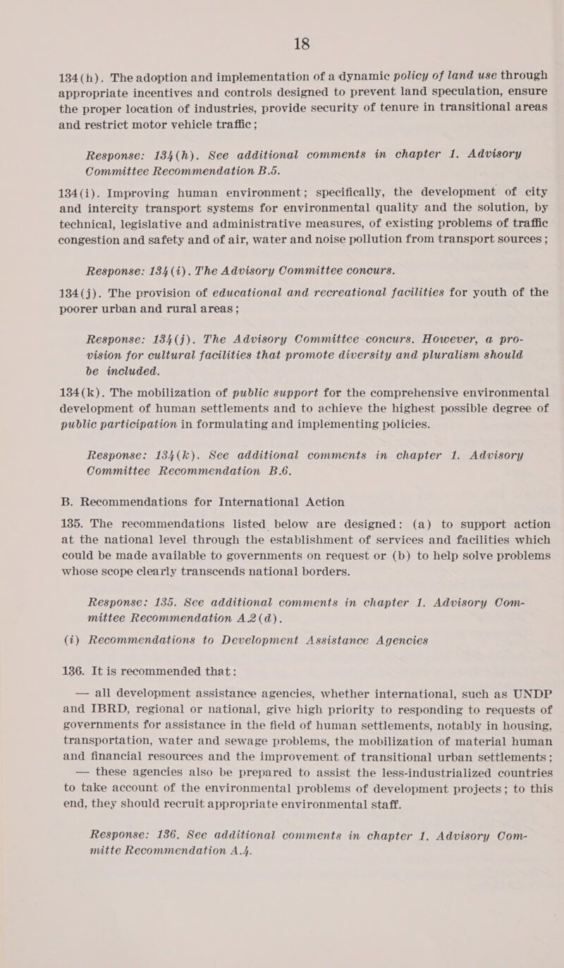 134(h). The adoption and implementation of a dynamic policy of land use through appropriate incentives and controls designed to prevent land speculation, ensure the proper location of industries, provide security of tenure in transitional areas and restrict motor vehicle traffic ; Response: 184(h). See additional comments in chapter 1. Advisory Committee Recommendation B.5. 184(i). Improving human environment; specifically, the development of city and intercity transport systems for environmental quality and the solution, by technical, legislative and administrative measures, of existing problems of traffic congestion and safety and of air, water and noise pollution from transport sources ; Response: 134 (i). The Advisory Committee concurs. 184(j). The provision of educational and recreational facilities for youth of the poorer urban and rural areas ; Response: 184(j). The Advisory Committee concurs. However, a pro- vision for cultural facilities that promote diversity and pluralism should be included. 1384(k). The mobilization of public support for the comprehensive environmental development of human settlements and to achieve the highest possible degree of public participation in formulating and implementing policies. Response: 134(k). See additional comments in chapter 1. Advisory Committee Recommendation B.6. B. Recommendations for International Action 135. The recommendations listed below are designed: (a) to support action at the national level through the establishment of services and facilities which could be made available to governments on request or (b) to help solve problems whose scope clearly transcends national borders. Response: 135. See additional comments in chapter 1. Advisory Com- mittee Recommendation A.2(d). (1) Recommendations to Development Assistance Agencies 136. It is recommended that: — all development assistance agencies, whether international, such as UNDP and IBRD, regional or national, give high priority to responding to requests of governments for assistance in the field of human settlements, notably in housing, transportation, water and sewage problems, the mobilization of material human and financial resources and the improvement of transitional urban settlements; — these agencies also be prepared to assist the less-industrialized countries to take account of the environmental problems of development projects; to this end, they should recruit appropriate environmental staff. Response: 136. See additional comments in chapter 1, Advisory Com- mitte Recommendation A.4.