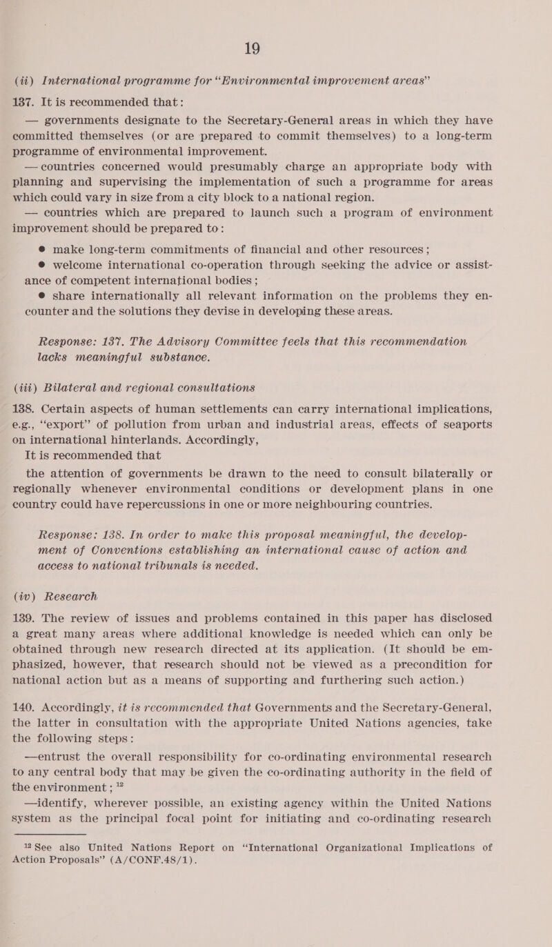 (ii) International programme for “Environmental improvement areas” 187. It is reeommended that: — governments designate to the Secretary-General areas in which they have committed themselves (or are prepared to commit themselves) to a long-term programme of environmental improvement. — countries concerned would presumably charge an appropriate body with planning and supervising the implementation of such a programme for areas which could vary in size from a city block to a national region. — countries which are prepared to launch such a program of environment improvement should be prepared to: @ make long-term commitments of financial and other resources ; ® welcome international co-operation through seeking the advice or assist- ance of competent international bodies ; @® share internationally all relevant information on the problems they en- counter and the solutions they devise in developing these areas. Response: 137. The Advisory Committee feels that this recommendation lacks meaningful substance. (iii) Bilateral and regional consultations 138. Certain aspects of human settlements can carry international implications, e.g., “export” of pollution from urban and industrial areas, effects of seaports on international hinterlands. Accordingly, It is recommended that the attention of governments be drawn to the need to consult bilaterally or regionally whenever environmental conditions or development plans in one country could have repercussions in one or more neighbouring countries. Response: 138. In order to make this proposal meaningful, the develop- ment of Conventions establishing an international cause of action and access to national tribunals is needed. (iv) Research 189. The review of issues and problems contained in this paper has disclosed a great many areas where additional knowledge is needed which can only be -obtained through new research directed at its application. (It should be em- phasized, however, that research should not be viewed as a precondition for national action but as a means of supporting and furthering such action.) 140. Accordingly, it is recommended that Governments and the Secretary-General, the latter in consultation with the appropriate United Nations agencies, take the following steps: —entrust the overall responsibility for co-ordinating environmental research to any central body that may be given the co-ordinating authority in the field of the environment ; * —identify, wherever possible, an existing agency within the United Nations system as the principal focal point for initiating and co-ordinating research 2See also United Nations Report on “International Organizational Implications of Action Proposals” (A/CONF.48/1).