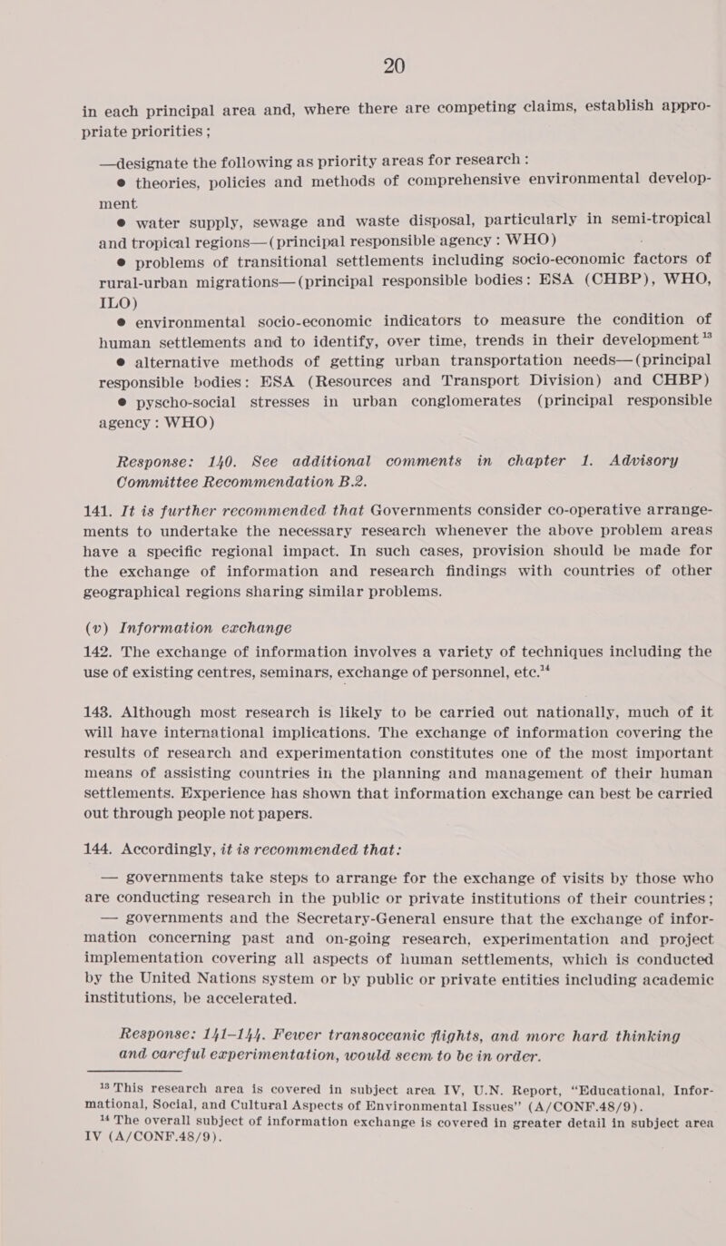 in each principal area and, where there are competing claims, establish appro- priate priorities ; —designate the following as priority areas for research : @ theories, policies and methods of comprehensive environmental develop- ment. ® water supply, sewage and waste disposal, particularly in semi-tropical and tropical regions— (principal responsible agency : WHO) ® problems of transitional settlements including socio-economic fdctors of rural-urban migrations—(principal responsible bodies: ESA (CHBP), WHO, ILO) ® environmental socio-economic indicators to measure the condition of human settlements and to identify, over time, trends in their development * ® alternative methods of getting urban transportation needs— (principal responsible bodies: ESA (Resources and Transport Division) and CHBP) ®@ pyscho-social stresses in urban conglomerates (principal responsible agency : WHO) Response: 140. See additional comments in chapter 1. Advisory Committee Recommendation B.2. 141. It is further recommended that Governments consider co-operative arrange- ments to undertake the necessary research whenever the above problem areas have a specific regional impact. In such cases, provision should be made for the exchange of information and research findings with countries of other geographical regions sharing similar problems. (v) Information exchange 142. The exchange of information involves a variety of techniques including the use of existing centres, seminars, exchange of personnel, ete.”* 148. Although most research is likely to be carried out nationally, much of it will have international implications. The exchange of information covering the results of research and experimentation constitutes one of the most important means of assisting countries in the planning and management of their human settlements. Experience has shown that information exchange can best be carried out through people not papers. 144. Accordingly, it is recommended that: — governments take steps to arrange for the exchange of visits by those who are conducting research in the public or private institutions of their countries; — governments and the Secretary-General ensure that the exchange of infor- mation concerning past and on-going research, experimentation and project implementation covering all aspects of human settlements, which is conducted by the United Nations system or by public or private entities including academic institutions, be aecelerated. Response: 141-144. Fewer transoceanic flights, and more hard thinking and careful experimentation, would seem to be in order. 13'This research area is covered in subject area IV, U.N. Report, “Educational, Infor- mational, Social, and Cultural Aspects of Environmental Issues” (A/CONF.48/9). 4 The overall subject of information exchange is covered in greater detail in subject area IV (A/CONF.48/9).