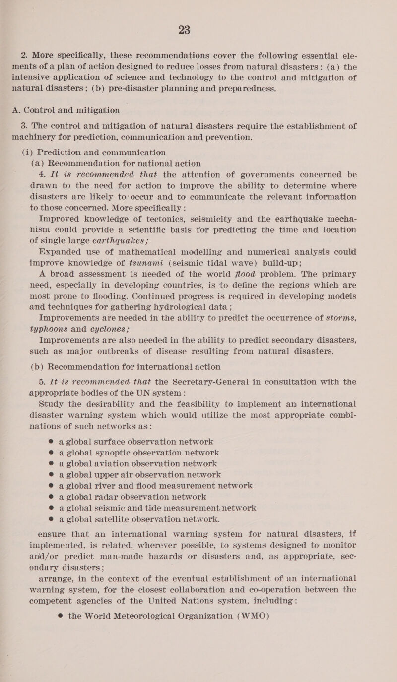 2. More specifically, these recommendations cover the following essential ele- ments of a plan of action designed to reduce losses from natural disasters: (a) the intensive application of science and technology to the control and mitigation of natural disasters; (b) pre-disaster planning and preparedness. A. Control and mitigation | 3. The control and mitigation of natural disasters require the establishment of machinery for prediction, communication and prevention. (i) Prediction and communication (a) Recommendation for national action 4. It is recommended that the attention of governments concerned be drawn to the need for action to improve the ability to determine where disasters are likely to-occur and to communicate the relevant information to those concerned. More specifically : Improved knowledge of tectonics, seismicity and the earthquake mecha- nism could provide a scientific basis for predicting the time and location of single large earthquakes ; Expanded use of mathematical modelling and numerical analysis could improve knowledge of tsunami (seismic tidal wave) build-up; A broad assessment is needed of the world flood problem. The primary need, especially in developing countries, is to define the regions which are most prone to flooding. Continued progress is required in developing models and techniques for gathering hydrological data ; Improvements are needed in the ability to predict the occurrence of storms, typhoons and cyclones ; Improvements are also needed in the ability to predict secondary disasters, such as major outbreaks of disease resulting from natural disasters. (b) Recommendation for international action 5. It is recommended that the Secretary-General in consultation with the appropriate bodies of the UN system : Study the desirability and the feasibility to implement an international disaster warning system which would utilize the most appropriate combi- nations of such networks as: @ a global surface observation network a global synoptic observation network a global aviation observation network a global upper air observation. network a global river and flood measurement network a global radar observation network a global seismic and tide measurement network a global satellite observation network. ensure that an international warning system for natural disasters, if implemented, is related, wherever possible, to systems designed to monitor and/or predict man-made hazards or disasters and, as appropriate, sec- ondary disasters ; arrange, in the context of the eventual establishment of an international warning system, for the closest collaboration and co-operation between the competent agencies of the United Nations system, including: ® the World Meteorological Organization (WMO)