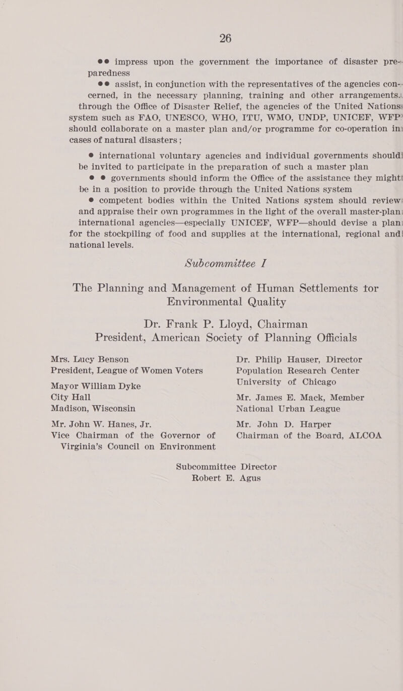 @@ impress upon the government the importance of disaster pre-- paredness @@ assist, in conjunction with the representatives of the agencies con-- cerned, in the necessary planning, training and other arrangements... through the Office of Disaster Relief, the agencies of the United Nationss system such as FAO, UNESCO, WHO, ITU, WMO, UNDP, UNICEF, WFP” should collaborate on a master plan and/or programme for co-operation in? cases of natural disasters ; ® international voluntary agencies and individual governments should! be invited to participate in the preparation of such a master plan ® @® governments should inform the Office of the assistance they mightt be in a position to provide through the United Nations system ® competent bodies within the United Nations system should review; and appraise their own programmes in the light of the overall master-plan: international agencies—especially UNICEF, WFP—should devise a plan: for the stockpiling of food and supplies at the international, regional and! national levels. Subcommittee I The Planning and Management of Human Settlements tor Environmental Quality Dr. Frank P. Lloyd, Chairman President, American Society of Planning Officials Mrs. Lucy Benson Dr. Philip Hauser, Director President, League of Women Voters Population Research Center Mayor William Dyke University of Chicago City Hall Mr. James E. Mack, Member Madison, Wisconsin National Urban League Mr. John W. Hanes, Jr. Mr. John D. Harper Vice Chairman of the Governor of Chairman of the Board, ALCOA Virginia’s Council on Environment Subcommittee Director Robert E. Agus