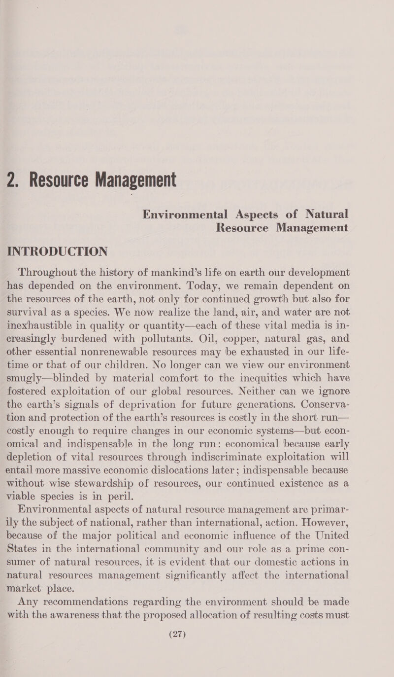 2. Resource Management Environmental Aspects of Natural Resource Management INTRODUCTION Throughout the history of mankind’s life on earth our development has depended on the environment. Today, we remain dependent on the resources of the earth, not only for continued growth but also for survival as a species. We now realize the land, air, and water are not inexhaustible in quality or quantity—each of these vital media is in- creasingly burdened with pollutants. Oil, copper, natural gas, and other essential nonrenewable resources may be exhausted in our life- time or that of our children. No longer can we view our environment smugly—blinded by material comfort to the inequities which have fostered exploitation of our global resources. Neither can we ignore the earth’s signals of deprivation for future generations. Conserva- tion and protection of the earth’s resources is costly in the short run— costly enough to require changes in our economic systems—but econ- omical and indispensable in the long run: economical because early depletion of vital resources through indiscriminate exploitation will entail more massive economic dislocations later; indispensable because without wise stewardship of resources, our continued existence as a viable species is in peril. Environmental aspects of natural resource enone are primar- ily the subject of national, rather than international, action. However, because of the major political and economic influence of the United States in the international community and our role as a prime con- sumer of natural resources, it is evident that our domestic actions in natural resources management significantly affect the international market place. Any recommendations regarding the environment should be made with the awareness that the proposed allocation of resulting costs must