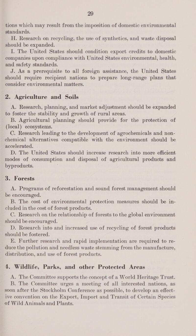 tions which may result from the imposition of domestic environmental standards. H. Research on recycling, the use of synthetics, and waste disposal should be expanded. I. The United States should condition export credits to domestic companies upon compliance with United States environmental, health, and safety standards. J. As a prerequisite to all foreign assistance, the United States should require recipient nations to prepare long-range plans that consider environmental matters. 2. Agriculture and Soils A. Research, planning, and market adjustment should be expanded to foster the stability and growth of rural areas. B. Agricultural planning should provide for the protection of (local) ecosystems. C. Research leading to the development of agrochemicals and non- chemical alternatives compatible with the environment should be accelerated. D. The United States should increase research into more efficient modes of consumption and disposal of agricultural products and byproducts. 3. Forests A. Programs of reforestation and sound forest management should be encouraged. B. The cost of environmental protection measures should be in- cluded in the cost of forest products. _ C. Research on the relationship of forests to the global environment should be encouraged. D. Research into and increased use of recycling of forest products Should be fostered. EK. Further research and rapid implementation are required to re- duce the pollution and needless waste stemming from the manufacture, distribution, and use of forest products. 4. Wildlife, Parks, and other Protected Areas A. The Committee supports the concept of a World Heritage Trust. B. The Committee urges a meeting of all interested nations, as soon after the Stockholm Conference as possible, to develop an effect- ive convention on the Export, Import and Transit of Certain Species of Wild Animals and Plants.