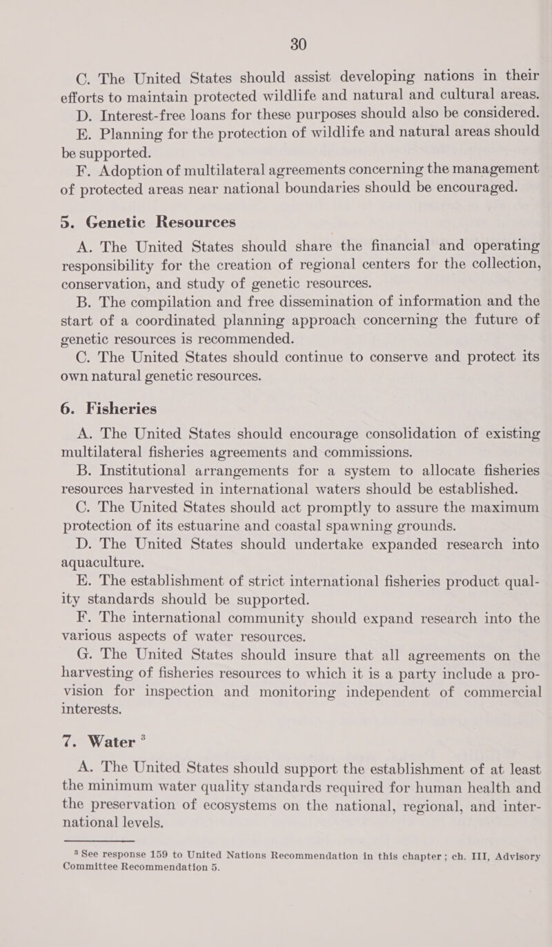 C. The United States should assist developing nations in their efforts to maintain protected wildlife and natural and cultural areas. D. Interest-free loans for these purposes should also be considered. E. Planning for the protection of wildlife and natural areas should be supported. F. Adoption of multilateral agreements concerning the management of protected areas near national boundaries should be encouraged. 5. Genetic Resources A. The United States should share the financial and operating responsibility for the creation of regional centers for the collection, conservation, and study of genetic resources. B. The compilation and free dissemination of information and the start of a coordinated planning approach concerning the future of genetic resources 1s recommended. C. The United States should continue to conserve and protect its own natural genetic resources. 6. Fisheries A. The United States should encourage consolidation of existing multilateral fisheries agreements and commissions. B. Institutional arrangements for a system to allocate fisheries resources harvested in international waters should be established. C. The United States should act promptly to assure the maximum protection of its estuarine and coastal spawning grounds. D. The United States should undertake expanded research into aquaculture. K. The establishment of strict international fisheries product qual- ity standards should be supported. F’. The international community should expand research into the various aspects of water resources. G. The United States should insure that all agreements on the harvesting of fisheries resources to which it is a party include a pro- vision for inspection and monitoring independent of commercial interests. 7. Water ° A. The United States should support the establishment of at least the minimum water quality standards required for human health and the preservation of ecosystems on the national, regional, and inter- national levels. 3 See response 159 to United Nations Recommendation in this chapter; ch. III, Advisory Committee Recommendation 5.