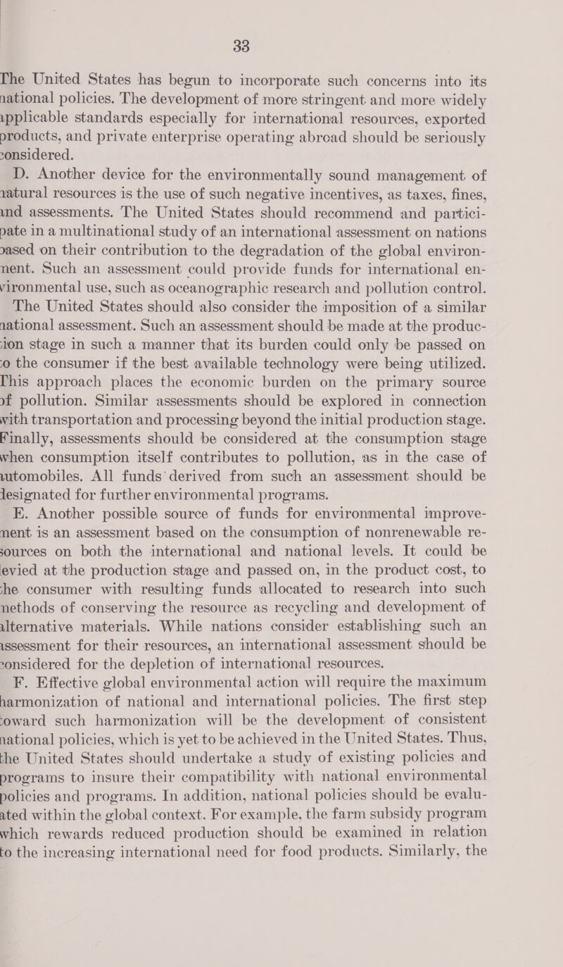 The United States has begun to incorporate such concerns into its national policies. The development of more stringent and more widely pplicable standards especially for international resources, exported products, and private enterprise operating abroad should be seriously considered. D. Another device for the environmentally sound management of 1atural resources is the use of such negative incentives, as taxes, fines, und assessments. The United States should recommend and partici- pate in a multinational study of an international assessment on nations yased on their contribution to the degradation of the global environ- nent. Such an assessment could provide funds for international en- vironmental use, such as oceanographic research and pollution control. The United States should also consider the imposition of a similar national assessment. Such an assessment should be made at the produc- ton stage in such a manner that its burden could only be passed on o the consumer if the best available technology were being utilized. This approach places the economic burden on the primary source xf pollution. Similar assessments should be explored in connection with transportation and processing beyond the initial production stage. Finally, assessments should be considered at the consumption stage when consumption itself contributes to pollution, as in the case of wutomobiles. All funds’ derived from such an assessment should be lesignated for further environmental programs. K. Another possible source of funds for environmental improve- nent is an assessment based on the consumption of nonrenewable re- sources on both the international and national levels. It could be evied at the production stage and passed on, in the product cost, to she consumer with resulting funds allocated to research into such nethods of conserving the resource as recycling and development of ulternative materials. While nations consider establishing such an ssessment for their resources, an international assessment should be considered for the depletion of international resources. F. Effective global environmental action will require the maximum harmonization of national and international policies. The first step coward such harmonization will be the development of consistent national policies, which is yet to be achieved in the United States. Thus, the United States should undertake a study of existing policies and programs to insure their compatibility with national environmental policies and programs. In addition, national policies should be evalu- ated within the global context. For example, the farm subsidy program which rewards reduced production should be examined in relation to the increasing international need for food products. Similarly, the