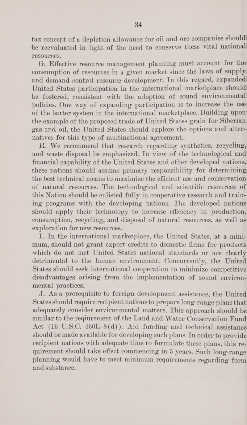 tax concept of a depletion allowance for oil and ore companies should! be reevaluated in light of the need to conserve these vital national! resources. G. Effective resource management planning must account for the consumption of resources in a given market since the laws of supply; and demand control resource development. In this regard, expandedi United States participation in the international marketplace should: be fostered, consistent with the adoption of sound environmental policies. One way of expanding participation is to increase the use: of the barter system in the international marketplace. Building upon the example of the proposed trade of United States grain for Siberiam gas ond oil, the United States should explore the options and alter- natives for this type of multinational agreement. EX. We recommend that research regarding synthetics, recycling, and waste disposal be emphasized. In view of the technological and financial capability of the United States and other developed nations, these nations should assume primary responsibility for determining: the best technical means to maximize the efficient use and conservation of natural resources. The technological and scientific resources of! this Nation should be enlisted fully in cooperative research and train- ing programs with the developing nations. The developed nations should apply their technology to increase efficiency in production, consumption, recycling, and disposal of natural resources, as well as exploration for new resources. I. In the international marketplace, the United States, at a mini- mum, should not grant export credits to domestic firms for products which do not met United States national standards or are clearly detrimental to the human environment. Concurrently, the United States should seek international cooperation to minimize competitive disadvantages arising from the implementation of sound environ- mental practices. J. As a prerequisite to foreign development assistance, the United States should require recipient nations to prepare long-range plans that adequately consider environmental matters, This approach should be similar to the reqiurement of the Land and Water Conservation Fund Act (16 U.S.C. 460L-8(d)). Aid funding and technical assistance should be made available for developing such plans. In order to provide recipient nations with adequate time to formulate these plans, this re- quirement should take effect commencing in 5 years. Such long-range planning would have to meet minimum requirements regarding form and substance.