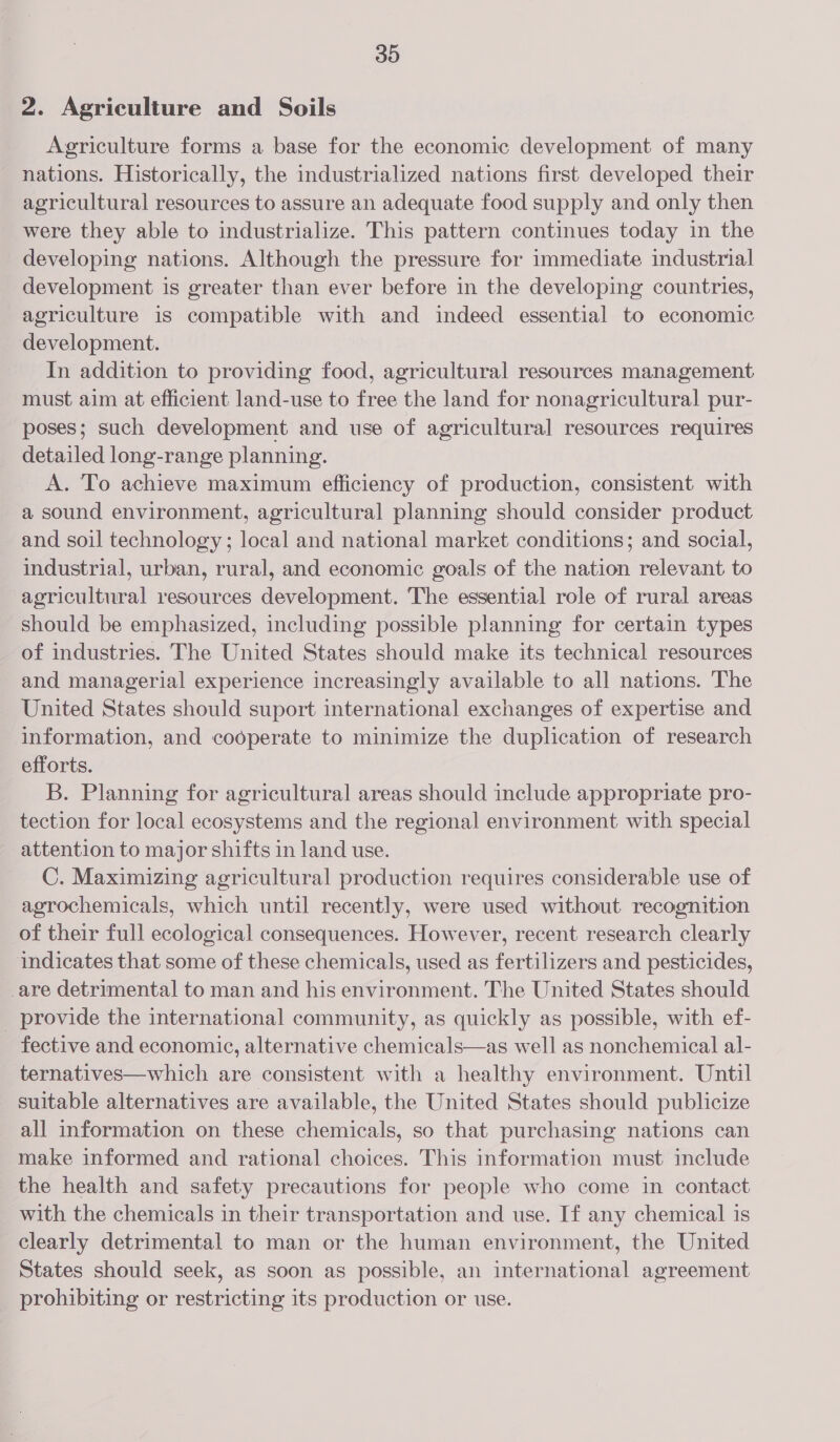 2. Agriculture and Soils Agriculture forms a base for the economic development of many nations. Historically, the industrialized nations first developed their agricultural resources to assure an adequate food supply and only then were they able to industrialize. This pattern continues today in the developing nations. Although the pressure for immediate industrial development is greater than ever before in the developing countries, agriculture is compatible with and indeed essential to economic development. In addition to providing food, agricultural resources management must aim at efficient land-use to free the land for nonagricultural pur- poses; such development and use of agricultural resources requires detailed long-range planning. A. To achieve maximum efficiency of production, consistent with a sound environment, agricultural planning should consider product and soil technology; local and national market conditions; and social, industrial, urban, rural, and economic goals of the nation relevant to agricultural resources development. The essential role of rural areas should be emphasized, including possible planning for certain types of industries. The United States should make its technical resources and managerial experience increasingly available to all nations. The United States should suport international exchanges of expertise and information, and cooperate to minimize the duplication of research efforts. B. Planning for agricultural areas should include appropriate pro- tection for local ecosystems and the regional environment with special attention to major shifts in land use. C. Maximizing agricultural production requires considerable use of agrochemicals, which until recently, were used without recognition of their full ecological consequences. However, recent research clearly indicates that some of these chemicals, used as fertilizers and pesticides, _are detrimental to man and his environment. The United States should _ provide the international community, as quickly as possible, with ef- fective and economic, alternative chemicals—as well as nonchemical al- ternatives—which are consistent with a healthy environment. Until suitable alternatives are available, the United States should publicize all information on these chemicals, so that purchasing nations can make informed and rational choices. This information must include the health and safety precautions for people who come in contact with the chemicals in their transportation and use. If any chemical is clearly detrimental to man or the human environment, the United States should seek, as soon as possible, an international agreement prohibiting or restricting its production or use.