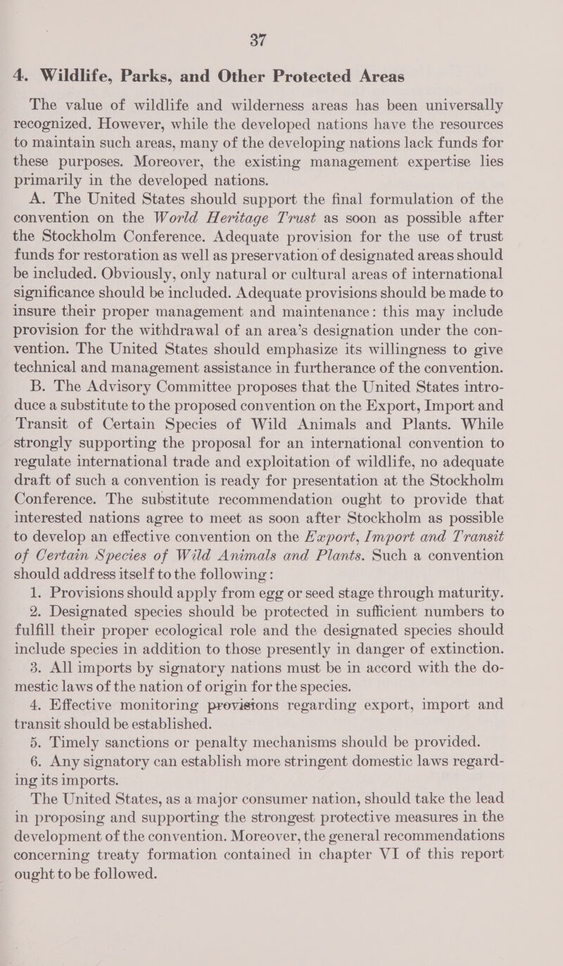 4. Wildlife, Parks, and Other Protected Areas The value of wildlife and wilderness areas has been universally recognized. However, while the developed nations have the resources to maintain such areas, many of the developing nations lack funds for these purposes. Moreover, the existing management expertise lies primarily in the developed nations. A. The United States should support the final formulation of the convention on the World Heritage Trust as soon as possible after the Stockholm Conference. Adequate provision for the use of trust funds for restoration as well as preservation of designated areas should be included. Obviously, only natural or cultural areas of international significance should be included. Adequate provisions should be made to insure their proper management and maintenance: this may include provision for the withdrawal of an area’s designation under the con- vention. The United States should emphasize its willingness to give technical and management assistance in furtherance of the convention. B. The Advisory Committee proposes that the United States intro- duce a substitute to the proposed convention on the Export, Import and Transit of Certain Species of Wild Animals and Plants. While strongly supporting the proposal for an international convention to regulate international trade and exploitation of wildlife, no adequate draft of such a convention is ready for presentation at the Stockholm Conference. The substitute recommendation ought to provide that interested nations agree to meet as soon after Stockholm as possible to develop an effective convention on the E’'xport, Import and Transit of Certain Species of Wild Animals and Plants. Such a convention should address itself to the following: 1. Provisions should apply from egg or seed stage through maturity. 2. Designated species should be protected in sufficient numbers to fulfill their proper ecological role and the designated species should include species in addition to those presently in danger of extinction. 3. All imports by signatory nations must be in accord with the do- _mestic laws of the nation of origin for the species. 4. Effective monitoring previsions regarding export, import and transit should be established. | 5. Timely sanctions or penalty mechanisms should be provided. 6. Any signatory can establish more stringent domestic laws regard- ing its imports. The United States, as a major consumer nation, should take the lead in proposing and supporting the strongest protective measures in the development of the convention. Moreover, the general recommendations concerning treaty formation contained in chapter VI of this report ought to be followed.