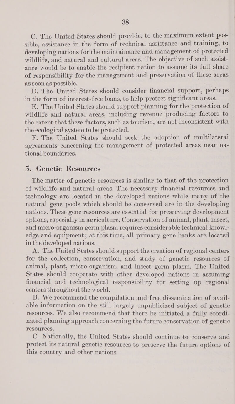 C. The United States should provide, to the maximum extent pos- sible, assistance in the form of technical assistance and training, to developing nations for the maintainance and management of protected wildlife, and natural and cultural areas. The objective of such assist- ance would be to enable the recipient nation to assume its full share of responsibility for the management and preservation of these areas as soon as possible. D. The United States should consider financial support, tress in the form of interest-free loans, to help protect significant areas. E. The United States should support planning for the protection of wildlife and natural areas, including revenue producing factors to the extent that these factors, such as tourism, are not inconsistent with the ecological system to be protected. F. The United States should seek the adoption of multilateral agreements concerning the management of protected areas near na- tional boundaries. 5. Genetic Resources The matter of genetic resources is similar to that of the protection of wildlife and natural areas. The necessary financial resources and technology are located in the developed nations while many of the natural gene pools which should be conserved are in the developing nations. These gene resources are essential for preserving development options, especially in agriculture. Conservation of animal, plant, insect, and micro-organism germ plasm requires considerable technical knowl- edge and equipment; at this time, all primary gene banks are located in the developed nations. A. The United States should support the creation of regional centers for the collection, conservation, and study of genetic resources of animal, plant, micro-organism, and insect germ plasm. The United States should cooperate with other developed nations in assuming financial and technological responsibility for setting up regional centers throughout the world. B. We recommend the compilation and free dissemination of avail- able information on the still largely unpublicized subject of genetic resources. We also recommenda that there be initiated a fully coordi- nated planning approach concerning the future conservation of genetic resources. C. Nationally, the United States should continue to conserve and protect its natural genetic resources to preserve the future options of this country and other nations.