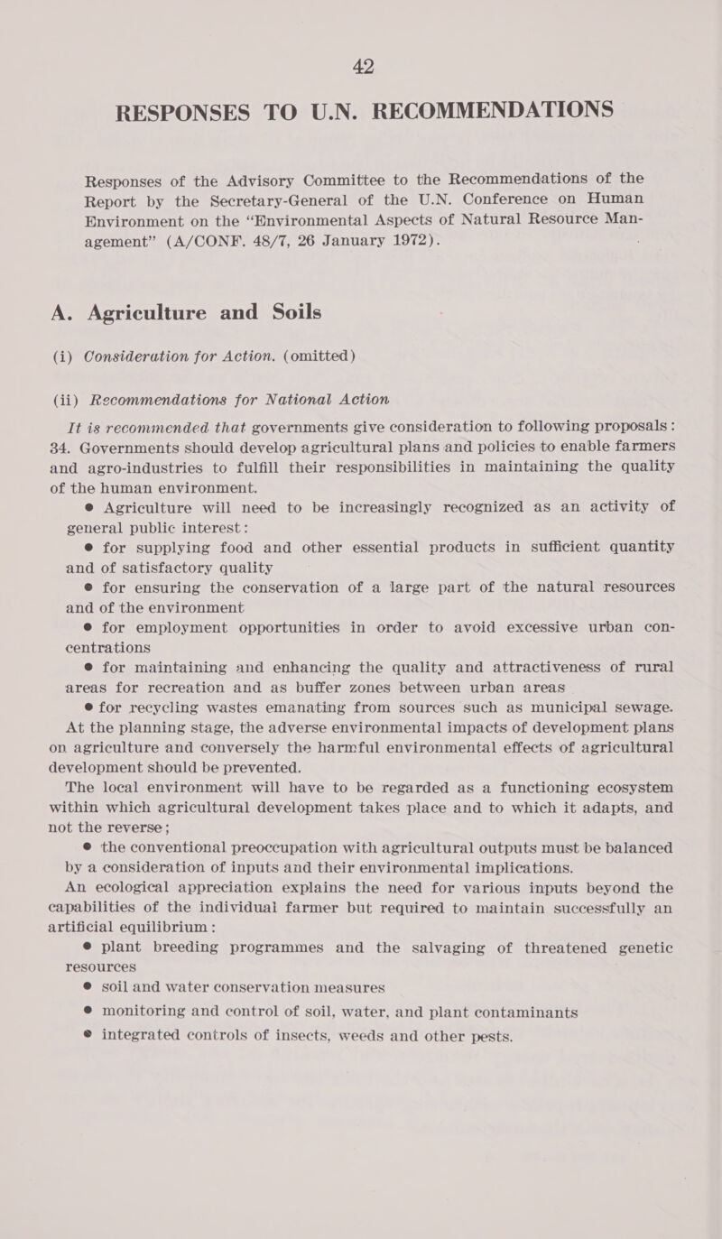 RESPONSES TO U.N. RECOMMENDATIONS Responses of the Advisory Committee to the Recommendations of the Report by the Secretary-General of the U.N. Conference on Human Environment on the “Environmental Aspects of Natural Resource Man- agement” (A/CONF. 48/7, 26 January 1972). A. Agriculture and Soils (i) Consideration for Action. (omitted ) (ii) Recommendations for National Action It is recommended that governments give consideration to following proposals: 34. Governments should develop agricultural plans and policies to enable farmers and agro-industries to fulfill their responsibilities in maintaining the quality of the human environment. e Agriculture will need to be increasingly recognized as an activity of general public interest: e for supplying food and other essential products in sufficient quantity and of satisfactory quality ® for ensuring the conservation of a large part of the natural resources and of the environment ® for employment opportunities in order to avoid excessive urban con- centrations e for maintaining and enhancing the quality and attractiveness of rural areas for recreation and as buffer zones between urban areas ® for recycling wastes emanating from sources such as municipal sewage. At the planning stage, the adverse environmental impacts of development plans on agriculture and conversely the harmful environmental effects of agricultural development should be prevented. The local environment will have to be regarded as a functioning ecosystem within which agricultural development takes place and to which it adapts, and not the reverse; ® the conventional preoccupation with agricultural outputs must be balanced by a consideration of inputs and their environmental implications. An ecological appreciation explains the need for various inputs beyond the capabilities of the individuai farmer but required to maintain successfully an artificial equilibrium : @ plant breeding programmes and the salvaging of threatened genetic resources @ soil and water conservation measures ® monitoring and control of soil, water, and plant contaminants © integrated controls of insects, weeds and other pests.