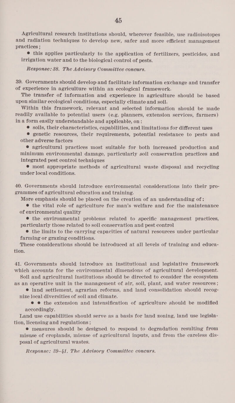 Agricultural research institutions should, wherever feasible, use radioisotopes and radiation techniques to develop new, safer and more efficient management practices ; ® this applies particularly to the application of fertilizers, pesticides, and irrigation water and to the biological control of pests. Response: 38. The Advisory Committee concurs. 39. Governments should develop and facilitate information exchange and transfer of experience in agriculture within an ecological framework. The transfer of information and experience in agriculture should be based upon Similar ecological conditions, especially climate and soil. Within this framework, relevant and selected information should be made readily available to potential users (e.g. planners, extension services, farmers) in a form easily understandable and applicable, on: @ soils, their characteristics, capabilities, and limitations for different uses ® genetic resources, their requirements, potential resistance to pests and other adverse factors ® agricultural practices most suitable for both increased production and minimum environmental damage, particularly soil conservation practices and integrated pest control techniques ® most appropriate methods of agricultural waste disposal and recycling under local conditions. 40. Governments should introduce environmental considerations into their pro- grammes of agricultural education and training. More emphasis should be placed on the creation of an understanding of: @ the vital role of agriculture for man’s welfare and for the maintenance of environmental quality ® the environmental problems related to specific management practices, particularly those related to soil conservation and pest control © the limits to the carrying capacities of natural resources under particular farming or grazing conditions. These considerations should be introduced at all levels of training and educa- tion. 41. Governments should introduce an institutional and legislative framework which accounts for the environmental dimensions of agricultural development. Soil and agricultural institutions should be directed to consider the ecosystem as an operative unit in the management of air, soil, plant, and water resources ; ® land settlement, agrarian reforms, and land consolidation should recog- nize local diversities of soil and climate. @ @ the extension and intensification of agriculture should be modified accordingly. Land use capabilities should serve as a basis for land zoning, land use legisla- tion, licensing and regulations ; ® measures should be designed to respond to degradation resulting from misuse of croplands, misuse of agricultural inputs, and from the careless dis- posal of agricultural wastes. Response: 39-41. The Advisory Committee concurs.