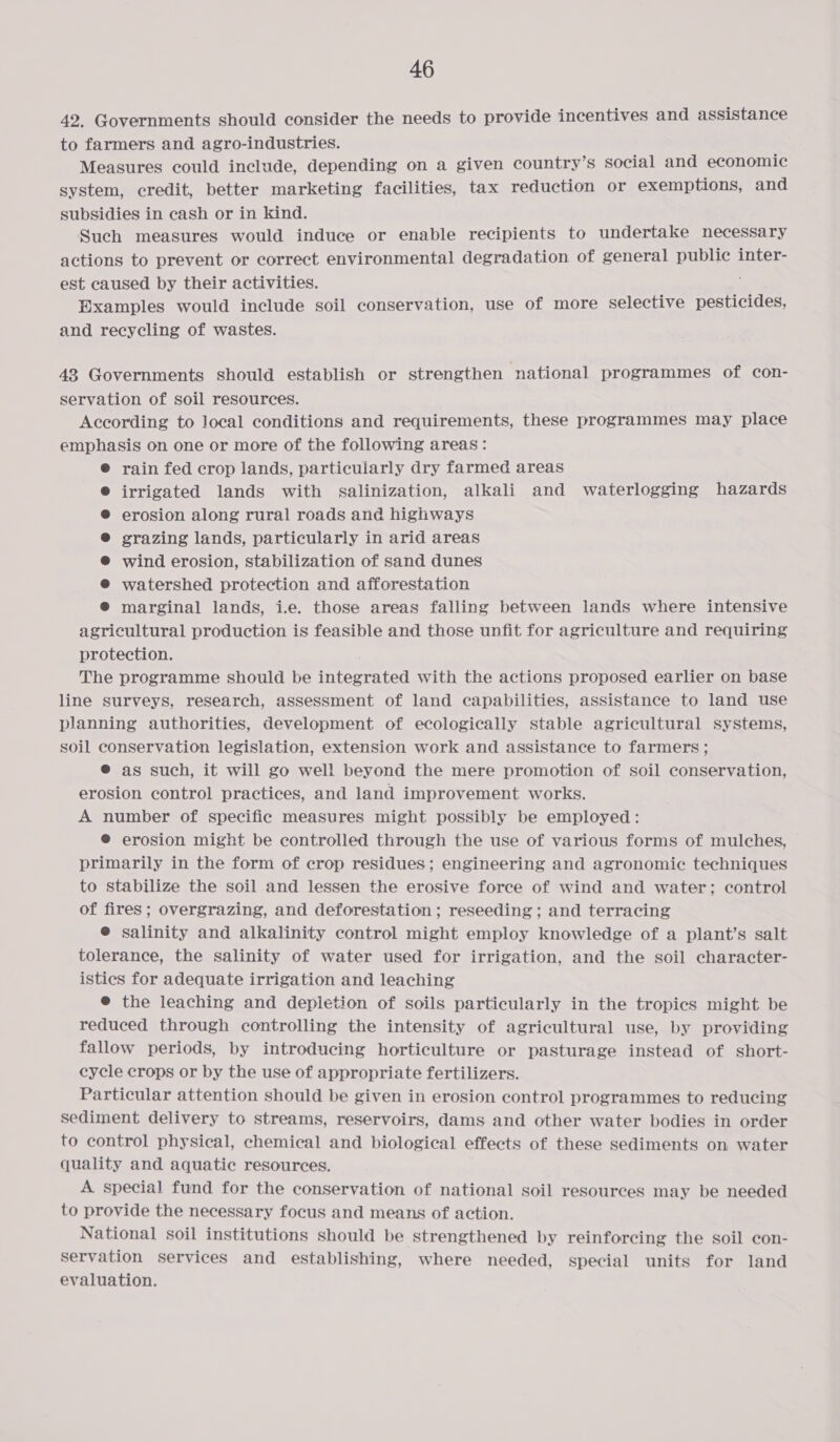 42. Governments should consider the needs to provide incentives and assistance to farmers and agro-industries. Measures could include, depending on a given country’s social and economic system, credit, better marketing facilities, tax reduction or exemptions, and subsidies in cash or in kind. Such measures would induce or enable recipients to undertake necessary actions to prevent or correct environmental degradation of general public inter- est caused by their activities. Examples would include soil conservation, use of more selective pesticides, and recycling of wastes. 43 Governments should establish or strengthen national programmes of con- servation of soil resources. According to local conditions and requirements, these programmes may place emphasis on one or more of the following areas: @ rain fed crop lands, particularly dry farmed areas irrigated lands with salinization, alkali and waterlogging hazards erosion along rural roads and highways grazing lands, particularly in arid areas wind erosion, stabilization of sand dunes watershed protection and afforestation ® marginal lands, i.e. those areas falling between lands where intensive agricultural production is feasible and those unfit for agriculture and requiring protection. The programme should be integrated with the actions proposed earlier on base line surveys, research, assessment of land capabilities, assistance to land use planning authorities, development of ecologically stable agricultural systems, soil conservation legislation, extension work and assistance to farmers ; @ as such, it will go well beyond the mere promotion of soil conservation, erosion control practices, and land improvement works. A number of specific measures might possibly be employed: @ erosion might be controlled through the use of various forms of mulches, primarily in the form of crop residues; engineering and agronomic techniques to stabilize the soil and lessen the erosive force of wind and water; control of fires; overgrazing, and deforestation ; reseeding ; and terracing @ salinity and alkalinity control might employ knowledge of a plant’s salt tolerance, the salinity of water used for irrigation, and the soil character- istics for adequate irrigation and leaching ® the leaching and depletion of soils particularly in the tropics might be reduced through controlling the intensity of agricultural use, by providing fallow periods, by introducing horticulture or pasturage instead of short- cycle crops or by the use of appropriate fertilizers. Particular attention should be given in erosion control programmes to reducing sediment delivery to streams, reservoirs, dams and other water bodies in order to control physical, chemical and biological effects of these sediments on water quality and aquatic resources. A special fund for the conservation of national soil resources may be needed to provide the necessary focus and means of action. National soil institutions should be strengthened by reinforcing the soil con- servation services and establishing, where needed, special units for land evaluation.