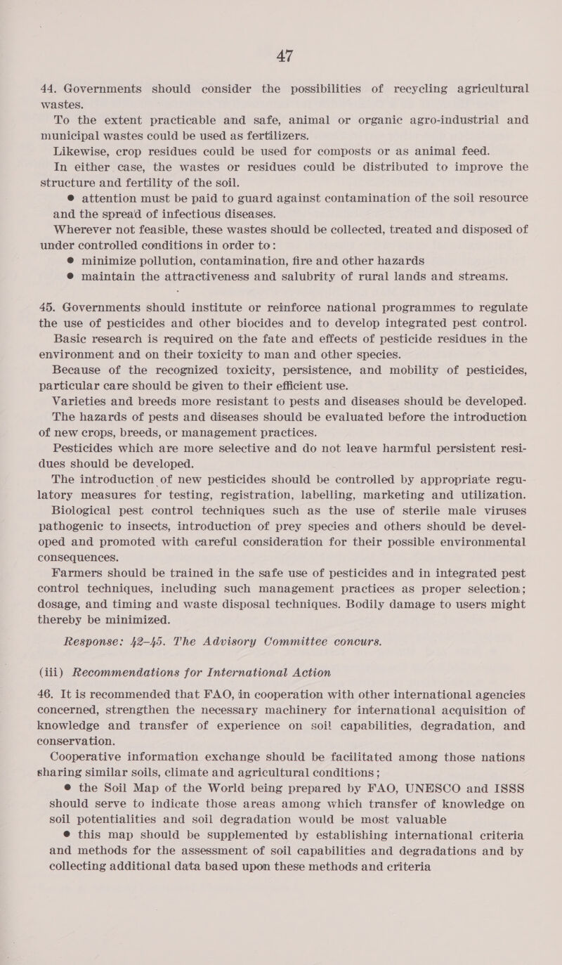 44. Governments should consider the possibilities of recycling agricultural wastes. To the extent practicable and safe, animal or organic agro-industrial and municipal wastes could be used as fertilizers. Likewise, crop residues could be used for composts or as animal feed. In either case, the wastes or residues could be distributed to improve the structure and fertility of the soil. ® attention must be paid to guard against contamination of the soil resource and the spread of infectious diseases. Wherever not feasible, these wastes should be collected, treated and disposed of under controlled conditions in order to: @ minimize pollution, contamination, fire and other hazards ® maintain the attractiveness and salubrity of rural lands and streams. 45. Governments should institute or reinforce national programmes to regulate the use of pesticides and other biocides and to develop integrated pest control. Basie research is required on the fate and effects of pesticide residues in the environment and on their toxicity to man and other species. Because of the recognized toxicity, persistence, and mobility of pesticides, particular care should be given to their efficient use. Varieties and breeds more resistant to pests and diseases should be developed. The hazards of pests and diseases should be evaluated before the introduction of new crops, breeds, or management practices. Pesticides which are more selective and do not leave harmful persistent resi- dues should be developed. The introduction of new pesticides should be controlled by appropriate regu- latory measures for testing, registration, labelling, marketing and utilization. Biological pest control techniques such as the use of sterile male viruses pathogenic to insects, introduction of prey species and others should be devel- oped and promoted with careful consideration for their possible environmental consequences. Farmers should be trained in the safe use of pesticides and in integrated pest control techniques, including such management practices as proper selection; dosage, and timing and waste disposal techniques. Bodily damage to users might thereby be minimized. Response: 42-45. The Advisory Committee concurs. (iii) Recommendations for International Action 46. It is recommended that FAO, in cooperation with other international agencies concerned, strengthen the necessary machinery for international acquisition of knowledge and transfer of experience on soi! capabilities, degradation, and conservation. Cooperative information exchange should be facilitated among those nations sharing similar soils, climate and agricultural conditions ; @ the Soil Map of the World being prepared by FAO, UNESCO and ISSS should serve to indicate those areas among which transfer of knowledge on soil potentialities and soil degradation would be most valuable @® this map should be supplemented by establishing international criteria and methods for the assessment of soil capabilities and degradations and by collecting additional data based upon these methods and criteria