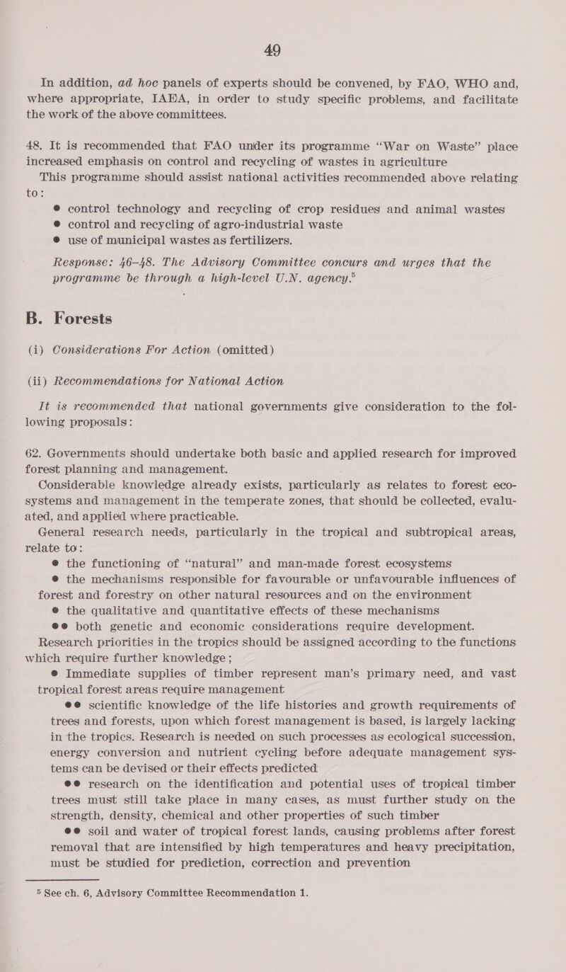 In addition, ad hoc panels of experts should be convened, by FAO, WHO and, where appropriate, IAHA, in order to study specific problems, and facilitate the work of the above committees. 48. It is recommended that FAO under its programme “War on Waste” place increased emphasis on control and recycling of wastes in agriculture This programme should assist national activities recommended above relating to: ® control technology and recycling of crop residues and animal wastes ® control and recycling of agro-industrial waste ® use of municipal wastes as fertilizers. Response: 46-48. The Advisory Committee concurs and urges that the programme be through a high-level U.N. agency. B. Forests (i) Considerations For Action (omitted ) (ii) Recommendations for National Action It is recommended that national governments give consideration to the fol- lowing proposals: 62. Governments should undertake both basic and applied research for improved forest planning and management. Considerable knowledge already exists, particularly as relates to forest eco- systems and management in the temperate zones, that should be collected, evalu- ated, and applied where practicable. General research needs, particularly in the tropical and subtropical areas, relate to: e the functioning of “natural’ and man-made forest ecosystems @ the mechanisms responsible for favourable or unfavourable influences of forest and forestry on other natural resources and on the environment ® the qualitative and quantitative effects of these mechanisms ®@ both genetic and economic considerations require development. Research priorities in the tropics should be assigned according to the functions which require further knowledge; ® Immediate supplies of timber represent man’s primary need, and vast tropical forest areas require management @e@ scientific knowledge of the life histories and growth requirements of trees and forests, upon which forest management is based, is largely lacking in the tropics. Research is needed on such processes as ecological succession, energy conversion and nutrient cycling before adequate management sys- tems can be devised or their effects predicted. @@ research on the identification and potential uses of tropical timber trees must still take place in many cases, as must further study on the strength, density, chemical and other properties of such timber @@ soil and water of tropical forest lands, causing problems after forest removal that are intensified by high temperatures and heavy precipitation, must be studied for prediction, correction and prevention