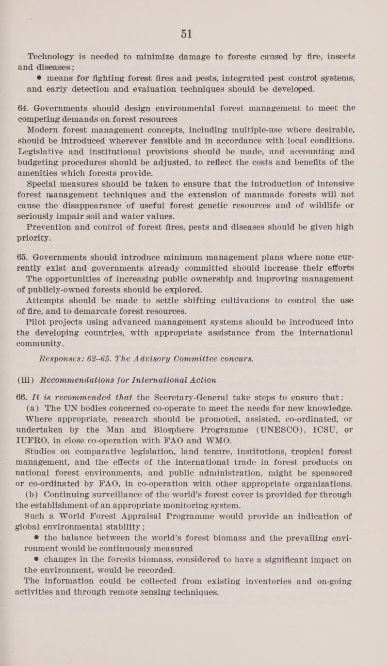 Technology is needed to minimize damage to forests caused by fire, insects and diseases ; @® means for fighting forest fires and pests, integrated pest control systems, and early detection and evaluation techniques should be developed. 64. Governments should design environmental forest sais iecaiaa to meet the competing demands on forest resources Modern forest management concepts, including multiple-use where desirable, should be introduced wherever feasible and in accordance with local conditions. Legislative and institutional provisions should be made, and accounting and budgeting procedures should be adjusted, to reflect the costs and benefits of the amenities which forests provide. Special measures should be taken to ensure that the introduction of intensive forest management techniques and the extension of manmade forests will not cause the disappearance of useful forest genetic resources and of wildlife or seriously impair soil and water values. Prevention and control of forest fires, pests and diseases should be given high priority. 65. Governments should introduce minimum management plans where none cur- rently exist and governments already committed should increase their efforts The opportunities of increasing public ownership and improving management of publicly-owned forests should be explored. Attempts should be made to settle shifting cultivations to control the use of fire, and to demarcate forest resources. Pilot projects using advanced management systems should be introduced into the developing countries, with appropriate assistance from the international community. Responses: 62-65. The Advisory Committee concurs. (iii) Recommendations for International Action 66. It is recommended that the Secretary-General take steps to ensure that: (a) The UN bodies concerned co-operate to meet the needs for new knowledge. Where appropriate, research should be promoted, assisted, co-ordinated, or undertaken by the Man and Biosphere Programme (UNESCO), ICSU, or - IUFRO, in close co-operation with FAO and WMO. Studies on comparative legislation, land tenure, institutions, tropical forest management, and the effects of the international trade in forest products on national forest environments, and public administration, might be sponsored or co-ordinated by FAO, in co-operation with other appropriate organizations. (b) Continuing surveillance of the world’s forest cover is provided for through the establishment of an appropriate monitoring system. | Such a World Forest Appraisal Programme would provide an indication of global environmental stability ; ® the balance between the world’s forest biomass and the prevailing envi- ronment would be continuously measured ® changes in the forests biomass, considered to have a significant impact on the environment, would be recorded: The information could be collected from existing inventories and on-going activities and through remote sensing techniques.