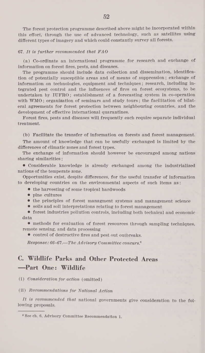 The forest protection programme described above might be incorporated within this effort, through the use of advanced technology, such as satellites using different types of imagery and which could constantly survey all forests. 67. It is further recommended that FAO (a) Co-ordinate an international programme for research and exchange of information on forest fires, pests, and diseases. The programme should include data collection and dissemination, identifica- tion of potentially susceptible areas and of means of suppression; exchange of information on technologies, equipment and techniques; research, including in- tegrated pest control and the influences of fires on forest ecosystems, to be undertaken by IUFRO; establishment of a forecasting system in co-operation with WMO; organization of seminars and study tours; the facilitation of bilat- eral agreements for forest protection between neighbouring countries, and the development of effective international quarantines. Forest fires, pests and diseases will frequently each require separate individual treatment. (b) Facilitate the transfer of information on forests and forest management. The amount of knowledge that can be usefully exchanged is limited by the differences of climatic zones and forest types. The exchange of information should however be encouraged among nations sharing similarities ; @ Considerable knowledge is already exchanged among the industrialized nations of the temperate zone. Opportunities exist, despite differences, for the useful transfer of information to developing countries on the environmental aspects of such items as: @® the harvesting of some tropical hardwoods ® pine cultures ® the principles of forest managment systems and management science ® soils and soil interpretations relating to forest management ® forest industries pollution controls, including both technical and economic data @ methods for evaluation of forest resources through sampling techniques, remote sensing, and data processing ® control of destructive fires and pest out outbreaks. Response: 66-67.—The Advisory Committee concurs.® C. Wildlife Parks and Other Protected Areas —Part One: Wildlife (i) Consideration for action (omitted) (ii) Recommendations for National Action It is recommended that national governments give consideration to the fol- lowing proposals.
