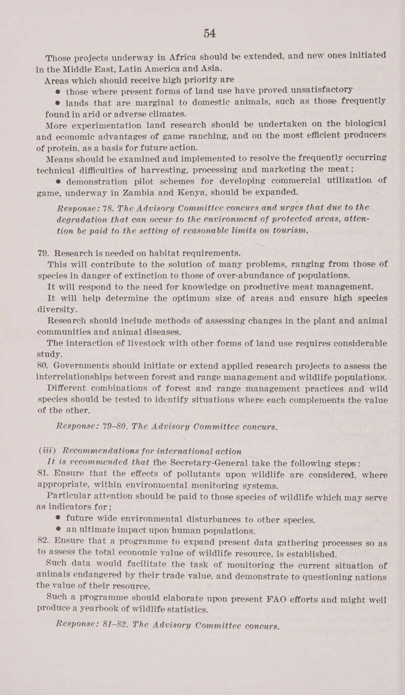 Those projects underway in Africa should be extended, and new ones initiated in the Middle East, Latin America and Asia. Areas which should receive high priority are @ those where present forms of land use have proved unsatisfactory e jands that are marginal to domestic animals, such as those frequently found in arid or adverse climates. More experimentation land research should be undertaken on the biological and economic advantages of game ranching, and on the most efficient producers of protein, as a basis for future action. Means should be examined and implemented to resolve the frequently occurring technical difficulties of harvesting, processing and marketing the meat; © demonstration pilot schemes for developing commercial utilization of game, underway in Zambia and Kenya, should be expanded. Response: 78. The Advisory Committee concurs and urges that due to the degradation that can occur to the environment of protected areas, atten- tion be paid to the setting of reasonable limits on tourism. 79. Research is needed on habitat requirements. This will contribute to the solution of many problems, ranging from those of species in danger of extinction to those of over-abundance of populations. It will respond to the need for knowledge on productive meat management. It will help determine the optimum size of areas and ensure high species diversity. Research should include methods of assessing changes in the plant and animal communities and animal diseases. The interaction of livestock with other forms of land use requires considerable study. 80. Governments should initiate or extend applied research projects to assess the interrelationships between forest and range management and wildlife populations. Different combinations of forest and range management practices and wild species should be tested to identify situations where each complements the value of the other. Response: 79-80. The Advisory Committee concurs. (iii) Recommendations for international action It is recommended that the Secretary-General take the following steps: 81. Ensure that the effects of pollutants upon wildlife are considered, where appropriate, within environmental monitoring systems. Particular attention should be paid to those species of wildlife which may serve as indicators for; ® future wide environmental disturbances to other species. @ an ultimate impact upon human populations. 82. Ensure that a programme to expand present data gathering processes so as to assess the total economic value of wildlife resource, is established. Such data would facilitate the task of monitoring the current situation of animals endangered by their trade value, and demonstrate to questioning nations the value of their resource. Such a programme should elaborate upon present FAO efforts and might well produce a yearbook of wildlife statistics. Response: 81-82. The Advisory Committee concurs.