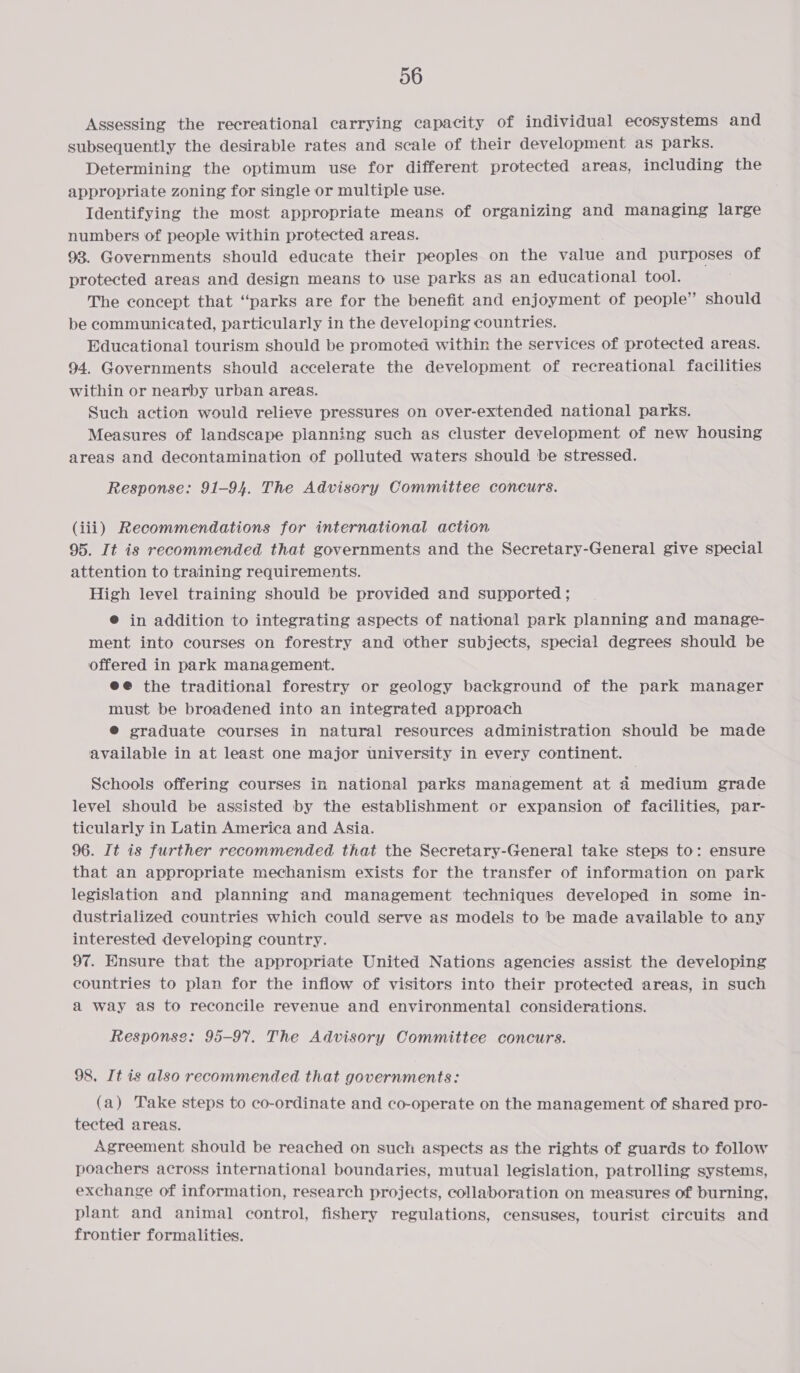 Assessing the recreational carrying capacity of individual ecosystems and subsequently the desirable rates and scale of their development as parks. Determining the optimum use for different protected areas, including the appropriate zoning for single or multiple use. Identifying the most appropriate means of organizing and managing large numbers of people within protected areas. 93. Governments should educate their peoples on the value and purposes of protected areas and design means to use parks as an educational tool. The concept that “parks are for the benefit and enjoyment of people” should be communicated, particularly in the developing countries. Educational tourism should be promoted within the services of protected areas. 94. Governments should accelerate the development of recreational facilities within or nearby urban areas. Such action would relieve pressures on over-extended national parks. Measures of landscape planning such as cluster development of new housing areas and decontamination of polluted waters should be stressed. Response: 91-94. The Advisory Committee concurs. (iii) Recommendations for international action 95. It is recommended that governments and the Secretary-General give special attention to training requirements. High level training should be provided and supported ; ® in addition to integrating aspects of national park planning and manage- ment into courses on forestry and other subjects, special degrees should be offered in park management. ee the traditional forestry or geology background of the park manager must be broadened into an integrated approach @® graduate courses in natural resources administration should be made available in at least one major university in every continent. Schools offering courses in national parks management at 4 medium grade level should be assisted by the establishment or expansion of facilities, par- ticularly in Latin America and Asia. 96. It is further recommended that the Secretary-General take steps to: ensure that an appropriate mechanism exists for the transfer of information on park legislation and planning and management techniques developed in some in- dustrialized countries which could serve as models to be made available to any interested developing country. 97. Ensure that the appropriate United Nations agencies assist the developing countries to plan for the inflow of visitors into their protected areas, in such a way as to reconcile revenue and environmental considerations. Response: 95-97. The Advisory Committee concurs. 98, It is also recommended that governments: (a) Take steps to co-ordinate and co-operate on the management of shared pro- tected areas. Agreement should be reached on such aspects as the rights of guards to follow poachers across international boundaries, mutual legislation, patrolling systems, exchange of information, research projects, collaboration on measures of burning, plant and animal control, fishery regulations, censuses, tourist circuits and frontier formalities.