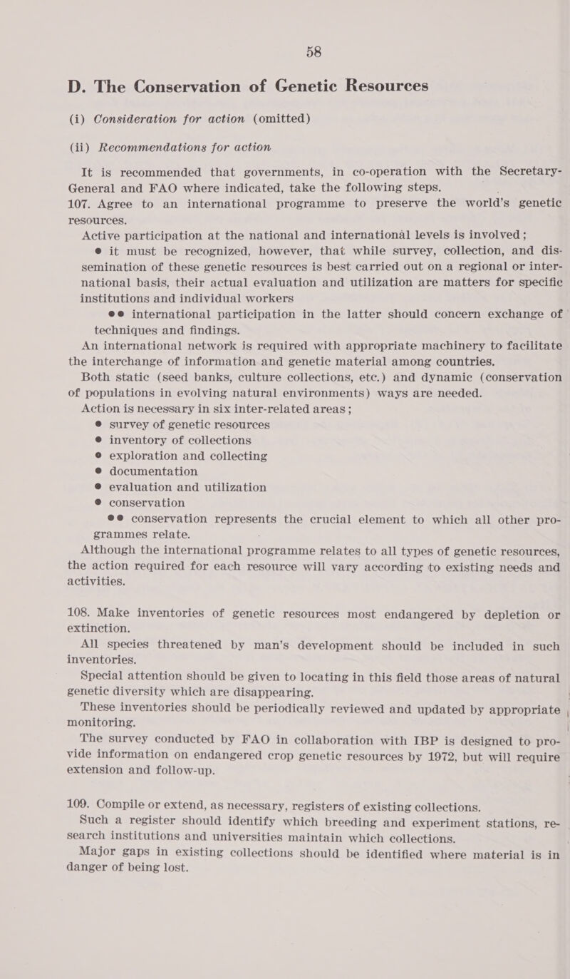 D. The Conservation of Genetic Resources (i) Consideration for action (omitted) (ii) Recommendations for action It is recommended that governments, in co-operation with the Secretary- General and FAO where indicated, take the following steps. 107. Agree to an international programme to preserve the world’ s genetic resources. Active participation at the national and international levels is involved ; e it must be recognized, however, that while survey, collection, and dis- semination of these genetic resources is best carried out on a regional or inter- national basis, their actual evaluation and utilization are matters for specific institutions and individual workers ee international participation in the latter should concern exchange of techniques and findings. An international network is required with appropriate machinery to facilitate the interchange of information and genetic material among countries. Both static (seed banks, culture collections, etc.) and dynamic (conservation of populations in evolving natural environments) ways are needed. Action is necessary in six inter-related areas ; ® survey of genetic resources inventory of collections exploration and collecting documentation evaluation and utilization conservation @@ conservation represents the crucial element to which all other pro- grammes relate. Although the international programme relates to all types of genetic resources, the action required for each resource will vary according to existing needs and activities. 108. Make inventories of genetic resources most endangered by depletion or extinction. All species threatened by man’s development should be included in such inventories. Special attention should be given to locating in this field those areas of natural genetic diversity which are disappearing. monitoring. The survey conducted by FAO in collaboration with IBP is designed to pro- vide information on endangered crop genetic resources by 1972, but will require extension and follow-up. 109. Compile or extend, as necessary, registers of existing collections. Such a register should identify which breeding and experiment stations, re- Search institutions and universities maintain which collections. Major gaps in existing collections should be identified where material is in danger of being lost.