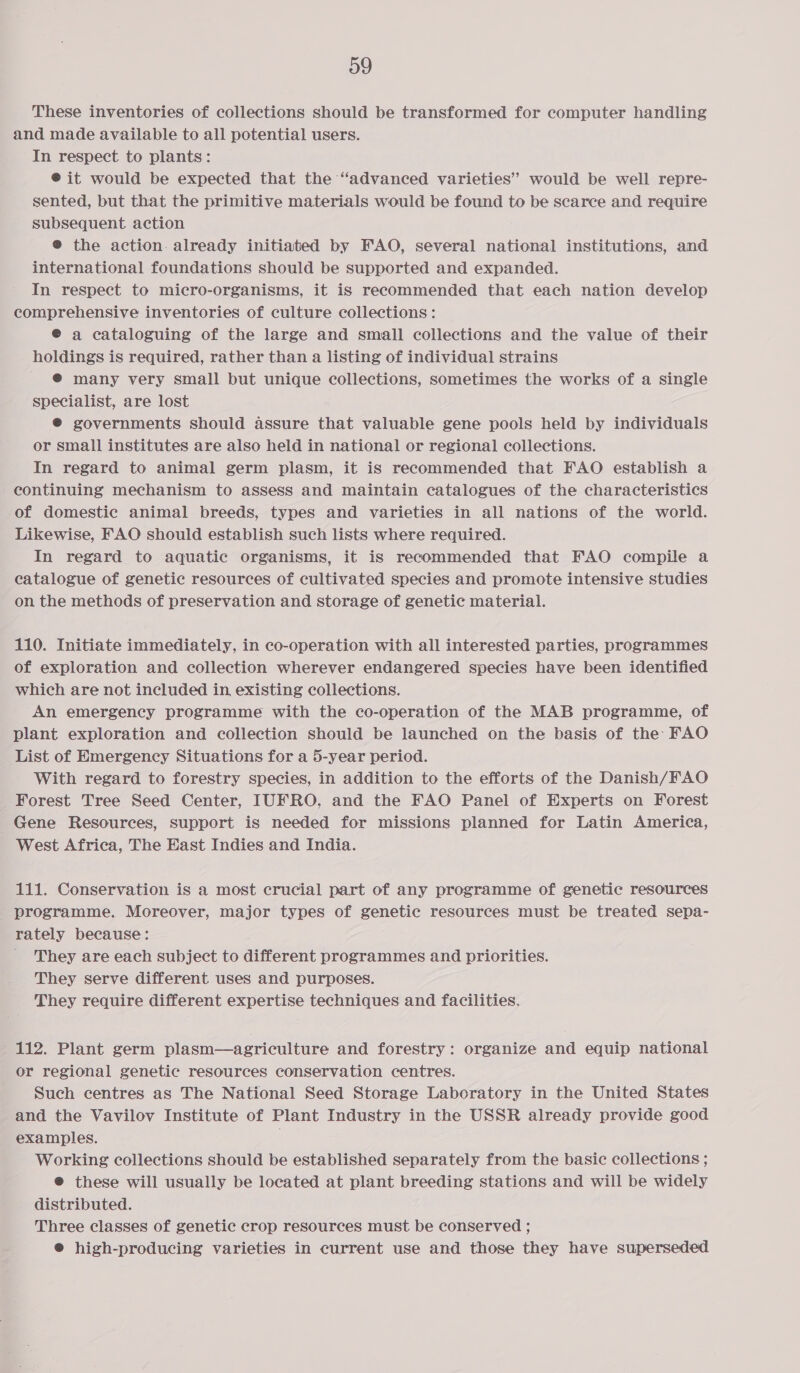 og These inventories of collections should be transformed for computer handling and made available to all potential users. In respect to plants: @ it would be expected that the “advanced varieties’ would be well repre- sented, but that the primitive materials would be found to be scarce and require subsequent action ® the action. already initiated by FAO, several national institutions, and international foundations should be supported and expanded. In respect to micro-organisms, it is recommended that each nation develop comprehensive inventories of culture collections: @ a cataloguing of the large and small collections and the value of their holdings is required, rather than a listing of individual strains @® many very small but unique collections, sometimes the works of a single specialist, are lost © governments should assure that valuable gene pools held by individuals or small institutes are also held in national or regional collections. In regard to animal germ plasm, it is recommended that FAO establish a continuing mechanism to assess and maintain catalogues of the characteristics of domestic animal breeds, types and varieties in all nations of the world. Likewise, FAO should establish such lists where required. In regard to aquatic organisms, it is recommended that FAO compile a catalogue of genetic resources of cultivated species and promote intensive studies on the methods of preservation and storage of genetic material. 110. Initiate immediately, in co-operation with all interested parties, programmes of exploration and collection wherever endangered species have been identified which are not included in, existing collections. An emergency programme with the co-operation of the MAB programme, of plant exploration and collection should be launched on the basis of the FAO List of Emergency Situations for a 5-year period. With regard to forestry species, in addition to the efforts of the Danish/FAO Forest Tree Seed Center, IUFRO, and the FAO Panel of Experts on Forest Gene Resources, support is needed for missions planned for Latin America, West Africa, The East Indies and India. 111. Conservation is a most crucial part of any programme of genetic resources programme. Moreover, major types of genetic resources must be treated sepa- rately because: They are each subject to different programmes and priorities. They serve different uses and purposes. They require different expertise techniques and facilities. 112. Plant germ plasm—agriculture and forestry: organize and equip national or regional genetic resources conservation centres. Such centres as The National Seed Storage Laboratory in the United States and the Vavilov Institute of Plant Industry in the USSR already provide good examples. Working collections should be established separately from the basic collections ; @ these will usually be located at plant breeding stations and will be widely distributed. Three classes of genetic crop resources must be conserved ; ® high-producing varieties in current use and those they have superseded