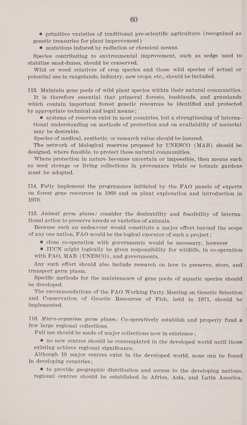 ® primitive varieties of traditional pre-scientific agriculture (recognized as genetic treasuries for plant improvement) @® mutations indueed by radiation or chemical means. Species contributing to environmental improvement, such as sedge used to stabilize sand-dunes, should be conserved. Wild or weed relatives of crop species and those wild species of actual or potential use in rangelands, industry, new crops, etc., should be included. 113. Maintain gene pools of wild plant species within their natural communities. It is therefore essential that primeval forests, bushlands, and grasslands which contain important forest genetic resources be identified and protected by appropriate technical and legal means; ® systems of reserves exist in most countries, but a strengthening of interna- tional understanding on methods of protection and on availability of material may be desirable. Species of medical, aesthetic, or research value should be insured. The network of biological reserves proposed by UNESCO (MAB) should be designed, where feasible, to protect these natural communities. Where protection in nature becomes uncertain or impossible, then means such as seed storage or living collections in provenance trials or botanic gardens must be adopted. 114. Fully implement the programmes initiated by the FAO panels of experts on forest gene resources in 1968 and on plant exploration and introduction in 1970. 115. Animal germ plasm: consider the desirability and feasibility of interna- tional action to preserve breeds or varieties of animals. Because such an endeavour would constitute a major effort beyond the scope of any one nation, FAO would be the logical executor of such a project ; @ close co-operation with governments would be necessary, however @ IUCN might logically be given responsibility for wildlife, in co-operation with FAO, MAB (UNESCO), and governments. Any such effort should also include research on how to preserve, store, and transport germ plasm. Specific methods for the maintenance of gene pools of aquatic species should be developed. The recommendations of the FAO Working Party Meeting on Genetic Selection and Conservation of Genetic Resources of Fish, held in 1971, should be implemented. 116. Micro-organism germ plasm: Co-operatively establish and properly fund a few large regional collections. Full use should be made of major collections now in existence ; ® no new centres should be contemplated in the developed world until those existing achieve regional significance. Although 19 major centres exist in the developed world, none can be found in developing countries ; ® to provide geographic distribution and access to the developing nations, regional centres should be established in Africa, Asia, and Latin America.
