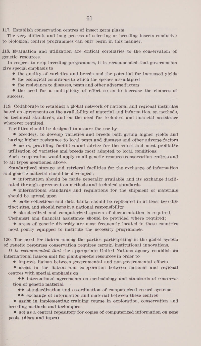 117. Establish conservation centres of insect germ plasm. The very difficult and long process of selecting or breeding insects conducive to biological control programmes can only begin in this manner. 118. Evaluation and utilization are critical corollaries to the conservation of genetic resources. In respect to crop breeding programmes, it is recommended that governments give special emphasis to ® the quality of varieties and breeds and the potential for increased yields @ the ecological conditions to which the species are adapted ® the resistance to diseases, pests and other adverse factors @® the need for a multiplicity of effort so as to increase the chances of success. 119. Collaborate to establish a global network of national and regional institutes based on agreements on the availability of material and information, on methods, on technical standards, and on the need for technical and financial assistance wherever required. Facilities should be designed to assure the use by © breeders, to develop varieties and breeds both giving higher yields and having higher resistance to local pests and diseases and other adverse factors ® users, providing facilities and advice for the safest and most profitable utilization of varieties and breeds most adapted. to local conditions. Such co-operation would apply to all genetic resource conservation centres and to all types mentioned above. Standardized storage and retrieval facilities for the exchange of information and genetic material should be developed ; @® information should be made generally available and its exchange facili- tated through agreement on methods and technical standards ® international standards and regulations for the shipment of materials should be agreed upon ® basic collections and data banks should be replicated in at least two dis- tinct sites, and should remain a national responsibility ® standardized and computerized system of documentation is required. Technical and financial assistance should be provided where required ; @ areas of genetic diversity are most frequently located in those countries - most poorly equipped to institute the necessity programmes. 120. The need for liaison among the parties participating in the global system of genetic resources conservation requires certain institutional innovations. It is recommended that the appropriate United Nations agency establish an international liaison unit for plant genetic resources in order to ® improve liaison between governmental and non-governmental efforts @ assist in the liaison and co-operation between national and regional centres with special emphasis on ®e@ international agreements on methodology and standards of conserva- tion of genetic material ee standardization ‘and co-ordination of computerized record systems @®@ exchange of information and material between these centres ® assist in implementing training course in exploration, conservation and breeding methods and techniques ® act as a central repository for copies of computerized information on gene pools (discs and tapes)