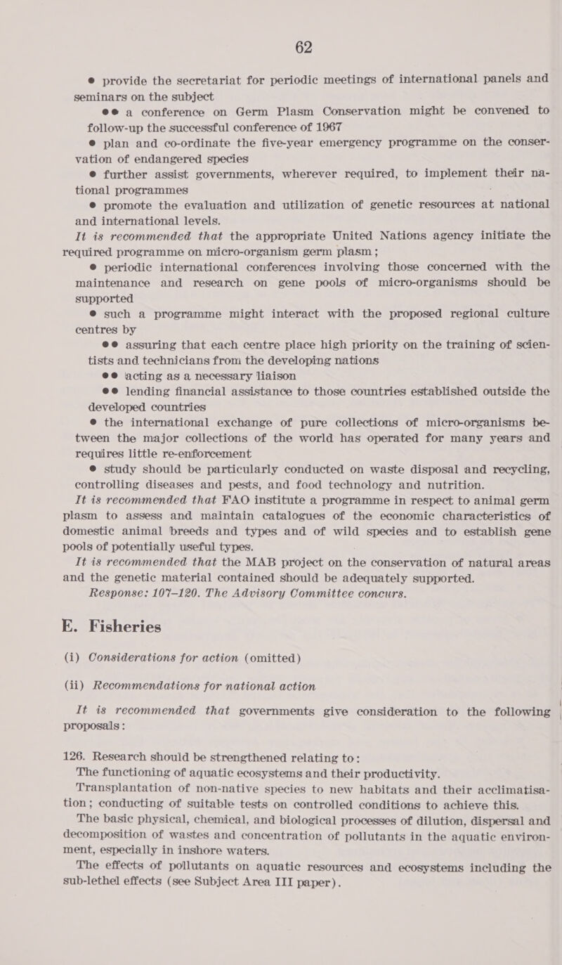 © provide the secretariat for periodic meetings of international panels and seminars on the subject ee a conference on Germ Plasm Conservation might be convened to follow-up the successful conference of 1967 @ plan and co-ordinate the five-year emergency programme on the conser- vation of endangered species ® further assist governments, wherever required, to re AO their na- tional programmes ® promote the evaluation and utilization of genetic resources at national and international levels. It is recommended that the appropriate United Nations agency initiate the required programme on micro-organism germ plasm ; ® periodic international conferences involving those concerned with the maintenance and research on gene pools of micro-organisms should be supported ® such a programme might interact with the proposed regional culture centres by ee assuring that each centre place high priority on the training of scien- tists and technicians from the developing nations ee acting as a necessary liaison @e@ lending financial assistance to those countries established outside the developed countries @® the international exchange of pure collections of micro-organisms be- tween the major collections of the world has operated for many years and requires little re-enfiorcement @ study should be particularly conducted on waste disposal and recycling, controlling diseases and pests, and food technology and nutrition. It is recommended that FAO institute a programme in respect to animal germ plasm to assess and maintain catalogues of the economic characteristics of domestic animal breeds and types and of wild species and to establish gene pools of potentially useful types. It is recommended that the MAB project on Ar conservation of natural areas and the genetic material contained should be adequately supported. Response: 107-120. The Advisory Committee concurs. E. Fisheries (i) Considerations for action (omitted) (ii) Recommendations for national action It is recommended that governments give consideration to the following proposals : 126. Research should be strengthened relating to: The functioning of aquatic ecosystems and their productivity. Transplantation of non-native species to new habitats and their acclimatisa- tion; conducting of suitable tests on controlled conditions to achieve this. The basic physical, chemical, and biological processes of dilution, dispersal and decomposition of wastes and concentration of pollutants in the aquatic environ- ment, especially in inshore waters. The effects of pollutants on aquatic resources and ecosystems including the sub-lethel effects (see Subject Area III paper).