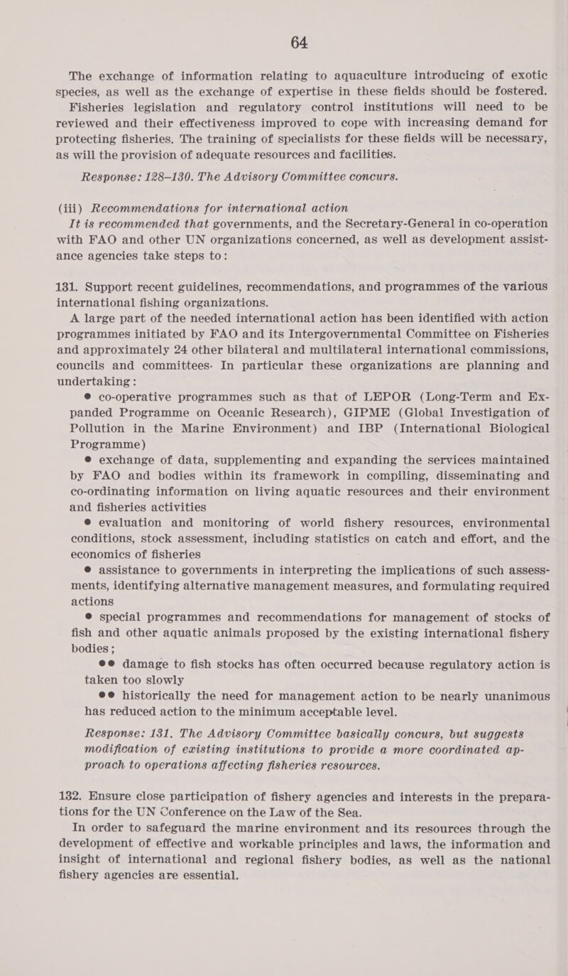 The exchange of information relating to aquaculture introducing of exotic species, as well as the exchange of expertise in these fields should be fostered. Fisheries legislation and regulatory control institutions will need to be reviewed and their effectiveness improved to cope with increasing demand for protecting fisheries. The training of specialists for these fields will be necessary, as will the provision of adequate resources and facilities. Response: 128-130. The Advisory Committee concurs. (iii) Recommendations for international action It is recommended that governments, and the Secretary-General in co-operation with FAO and other UN organizations concerned, as well as development assist- ance agencies take steps to: 131. Support recent guidelines, recommendations, and programmes of the various international fishing organizations. A large part of the needed international action has been identified with action programmes initiated by FAO and its Intergovernmental Committee on Fisheries and approximately 24 other bilateral and multilateral international commissions, councils and committees. In particular these organizations are planning and undertaking : ® co-operative programmes such as that of LEPOR (Long-Term and Ex- panded Programme on Oceanic Research), GIPME (Global Investigation of Pollution in the Marine Environment) and IBP (International Biological Programme) ® exchange of data, supplementing and expanding the services maintained by FAO and bodies within its framework in compiling, disseminating and co-ordinating information on living aquatic resources and their environment and fisheries activities ® evaluation and monitoring of world fishery resources, environmental conditions, stock assessment, including statistics on catch and effort, and the economics of fisheries ® assistance to governments in interpreting the implications of such assess- ments, identifying alternative management measures, and formulating required actions ® special programmes and recommendations for management of stocks of fish and other aquatic animals proposed by the existing international fishery bodies ; @@ damage to fish stocks has often occurred because regulatory action is taken too slowly @@ historically the need for management action to be nearly unanimous has reduced action to the minimum acceptable level. Response: 131. The Advisory Committee basicaliy concurs, but suggests modification of existing institutions to provide a more coordinated ap- proach to operations affecting fisheries resources. 182. Ensure close participation of fishery agencies and interests in the prepara- tions for the UN Conference on the Law of the Sea. In order to safeguard the marine environment and its resources through the development of effective and workable principles and laws, the information and insight of international and regional fishery bodies, as well as the national fishery agencies are essential.