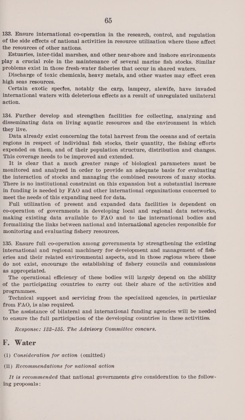 133. Ensure international co-operation in the research, control, and regulation of the side effects of national activities in resource utilization where these affect the resources of other nations. Estuaries, inter-tidal marshes, and other near-shore and inshore environments play a crucial role in the maintenance of several marine fish stocks. Similar problems exist in those fresh-water fisheries that occur in shared waters. Discharge of toxic chemicals, heavy metals, and other wastes may effect even high seas resources. Certain exotic specfes, notably the carp, lamprey, alewife, have invaded international waters with deleterious effects as a result of unregulated unilateral action. 134. Further develop and strengthen facilities for collecting, analyzing and disseminating data on living aquatic resources and the environment in which they live. i Data already exist concerning the total harvest from the oceans and of certain regions in respect of individual fish stocks, their quantity, the fishing efforts expended on them, and of their population structure, distribution and changes. This coverage needs to be improved and extended. It is clear that a much greater range of biological parameters must be monitored and analyzed in order to provide an adequate basis for evaluating the interaction of stocks and managing the combined resources of many stocks. There is no institutional constraint on this expansion but a substantial increase in funding is needed by FAO and other international organizations concerned to meet the needs of this expanding need for data. Full utilization of present and expanded data facilities is dependent on co-operation of governments in developing local and regional data networks, making existing data available to FAO and to the international bodies and formalizing the links between national and international agencies responsible for monitoring and evaluating fishery resources. 135. Ensure full co-operation among governments by strengthening the existing international and regional machinery for development and management of fish- eries and their related environmental aspects, and in those regions where these do not exist, encourage the establishing of fishery councils and commissions as appropriated. The operational efficiency of these bodies will largely depend on the ability of the participating countries to carry out their share of the activities and programmes. - Technical support and servicing from the specialized agencies, in particular from FAO, is also required. ~The assistance of bilateral and international funding agencies will be needed to ensure the full participation of the developing countries in these activities. Response: 1382-135. The Advisory Committee concurs. F. Water (i) Consideration for action (omitted) (ii) Recommendations for national action It is recommended that national governments give consideration to the follow- ing proposals: