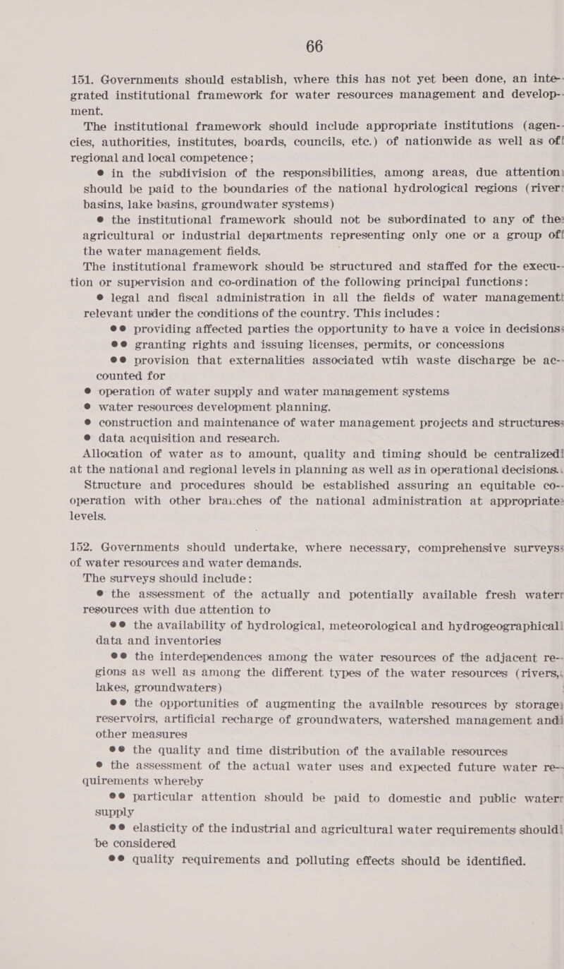 151. Governments should establish, where this has not yet been done, an inte-- grated institutional framework for water resources management and develop-- ment. The institutional framework should include appropriate institutions (agen-- cies, authorities, institutes, boards, councils, etc.) of nationwide as well as of! regional and local competence ; @ in the subdivision of the responsibilities, among areas, due attention: should be paid to the boundaries of the national hydrological regions (river! basins, lake basins, groundwater systems) ® the institutional framework should not be subordinated to any of the: agricultural or industrial departments representing only one or a group of! the water management fields. The institutional framework should be structured and staffed for the execu-- tion or supervision and co-ordination of the following principal functions: © legal and fiscal administration in all the fields of water managementti relevant under the conditions of the country. This includes: ee providing affected parties the opportunity to have a voice in decisions: ee granting rights and issuing licenses, permits, or concessions @®@ provision that externalities associated wtih waste discharge be ac-- counted for ® operation of water supply and water management systems ® water resources development planning. @ construction and maintenance of water management projects and structuress @ data acquisition and research. Allocation of water as to amount, quality and timing should be centralizedi at the national and regional levels in planning as well as in operational decisions. | Structure and procedures should be established assuring an equitable co-- operation with other brau:ches of the national administration at appropriate: levels. 152. Governments should undertake, where necessary, comprehensive surveyss of water resources and water demands. The surveys should include: @® the assessment of the actually and potentially available fresh waterr resources with due attention to @@ the availability of hydrological, meteorological and hydrogeographicall data and inventories @@ the interdependences among the water resources of the adjacent re-- gions as well as among the different types of the water resources ( river lakes, groundwaters) @e@ the opportunities of augmenting the available resources by storage reservoirs, artificial recharge of groundwaters, watershed management andi other measures ee the quality and time distribution of the available resources @ the assessment of the actual water uses and expected future water re-- quirements whereby | e@ particular attention should be paid to domestic and public waterr supply ee elasticity of the industrial and agricultural water requirements should] be considered ee quality requirements and polluting effects should be identified.