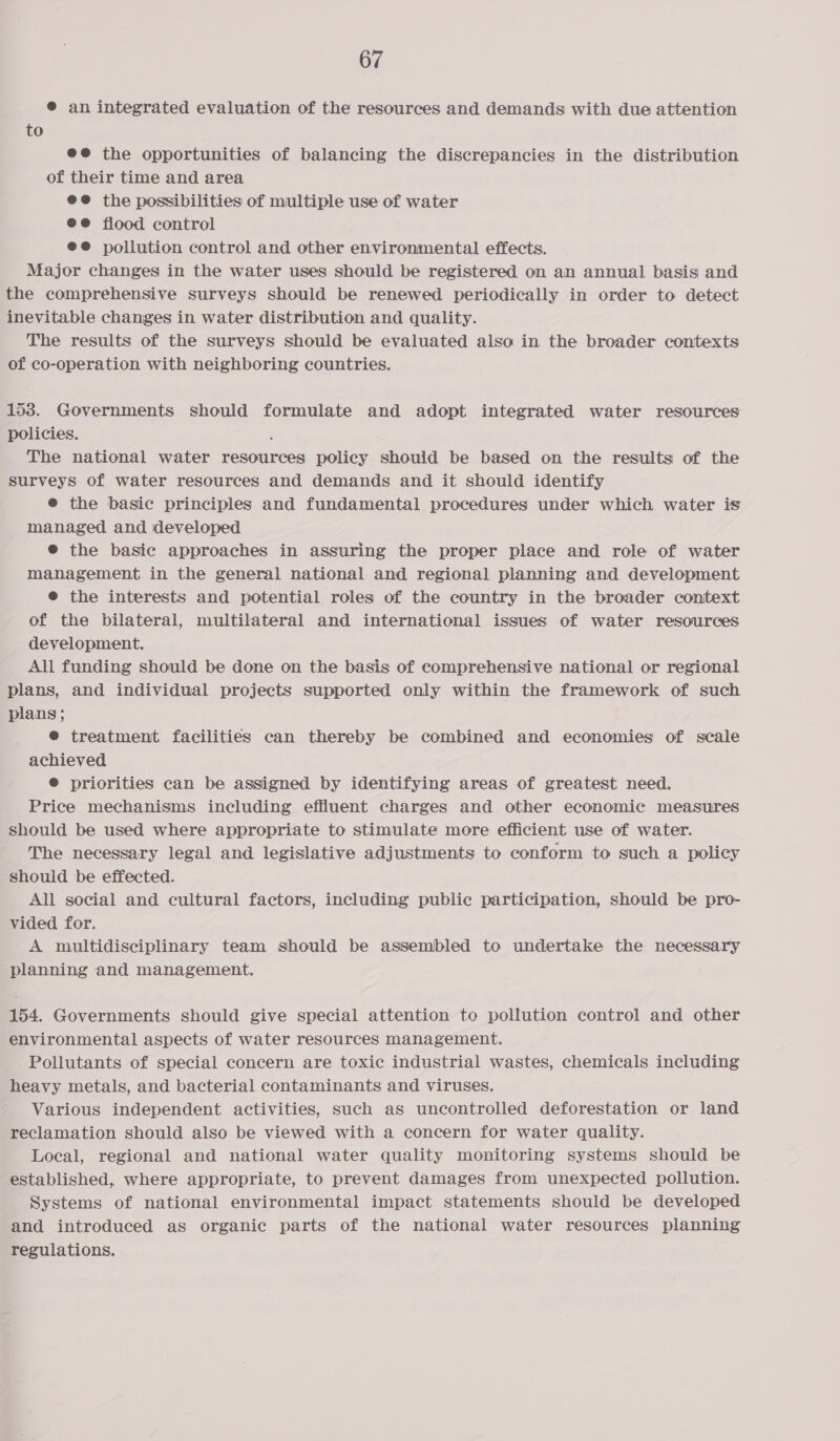 ® an integrated evaluation of the resources and demands with due attention to @@ the opportunities of balancing the discrepancies in the distribution of their time and area @@ the possibilities of multiple use of water @®@ flood control @@ pollution control and other environmental effects. . Major changes in the water uses should be registered on an annual basis and the comprehensive surveys should be renewed periodically in order to detect inevitable changes in water distribution and quality. The results of the surveys should be evaluated also in the broader contexts of co-operation with neighboring countries. 153. Governments should formulate and adopt integrated water resources policies. The national water resources policy should be based on the results of the surveys of water resources and demands and it should identify @ the basic principles and fundamental procedures under which water is managed and developed @ the basic approaches in assuring the proper place and role of water management in the general national and regional planning and development @ the interests and potential roles of the country in the broader context of the bilateral, multilateral and international issues of water resources development. All funding should be done on the basis of comprehensive national or regional plans, and individual projects supported only within the framework of such plans; @ treatment facilities can thereby be combined and economies of scale achieved @ priorities can be assigned by identifying areas of greatest need. Price mechanisms including effluent charges and other economic measures should be used where appropriate to stimulate more efficient use of water. The necessary legal and legislative adjustments to conform to such a policy should be effected. All social and cultural factors, including public participation, should be pro- vided for. A multidisciplinary team should be assembled to undertake the necessary planning and management. 154. Governments should give special attention to pollution control and other environmental aspects of water resources management. - Pollutants of special concern are toxic industrial wastes, ehemicats including heavy metals, and bacterial contaminants and viruses. Various independent activities, such as uncontrolled deforestation or land reclamation should also be viewed with a concern for water quality. Local, regional and national water quality monitoring systems should be established, where appropriate, to prevent damages from unexpected pollution. Systems of national environmental impact statements should be developed and introduced as organic parts of the national water resources planning regulations.
